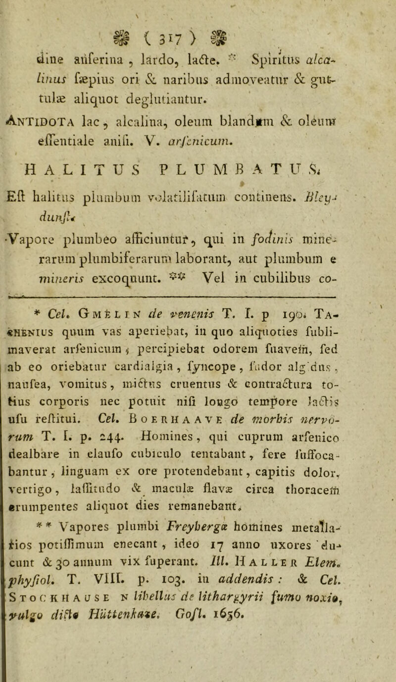 dliie aiiferlna , lardo, la(5le. Spiritus alea- Unus fsepius ori &, naribus admoveatur & gut- tula aliquot deglutiaiitur. Antidota lac , alcalina, oleum blandjtm 8c ol(ium efientiale anili. V. arjcnicum. HALITUS PLUMBATUS; Eft halitus plumbum voiatililatum continens. Blcy-i dunjl^ •Vapore plumbeo alFiciuntur, qui in fodinis mine- rarum plumbiferarum laborant, aut plumbum e mineris excoquunt. Vel in cubilibus co- * CeL G M E L I N de venenis T. I. p 190; Ta- «HENius quum vas aperiel^at, in quo aliqnioties fubli- maverat arlenicuin ^ percipiebat odorem fiiavein, fed ab eo oriebatur cardiaigia , fyncope , fudor alg dits , naufea, vomitus, mictus cruentus & contraitura to- tius corporis nec potuit nifi iougo tempore laiti? ufu reftitui. Cei. B o e r 11 a a v e de morbis nervo- rum T. [. p. 244. Homines, qui cuprum arfenico dealbare in claufo cubiculo tentabant, fere iulfoca- bantur , linguam ex ore protendebant, capitis dolor, vertigo, lallitudo & maculs flavae circa thoraceln «rumpentes aliquot dies remanebant. » ** Vapores plumbi Freyhergx homines metalla- Hos potiirimuin enecant, ideo 17 anno uxores'du-* ** eunt &L 30 annum vix fuperant. lll. H a l l e r Liem, phyfiol. T. VIII. p. 103. in addendis: & CeU S T o c K H A u s E N Ubellus de Hthar^yrii fumo noxi», yulgo di^9 Hiitten^ate. Gofl, i6§6.