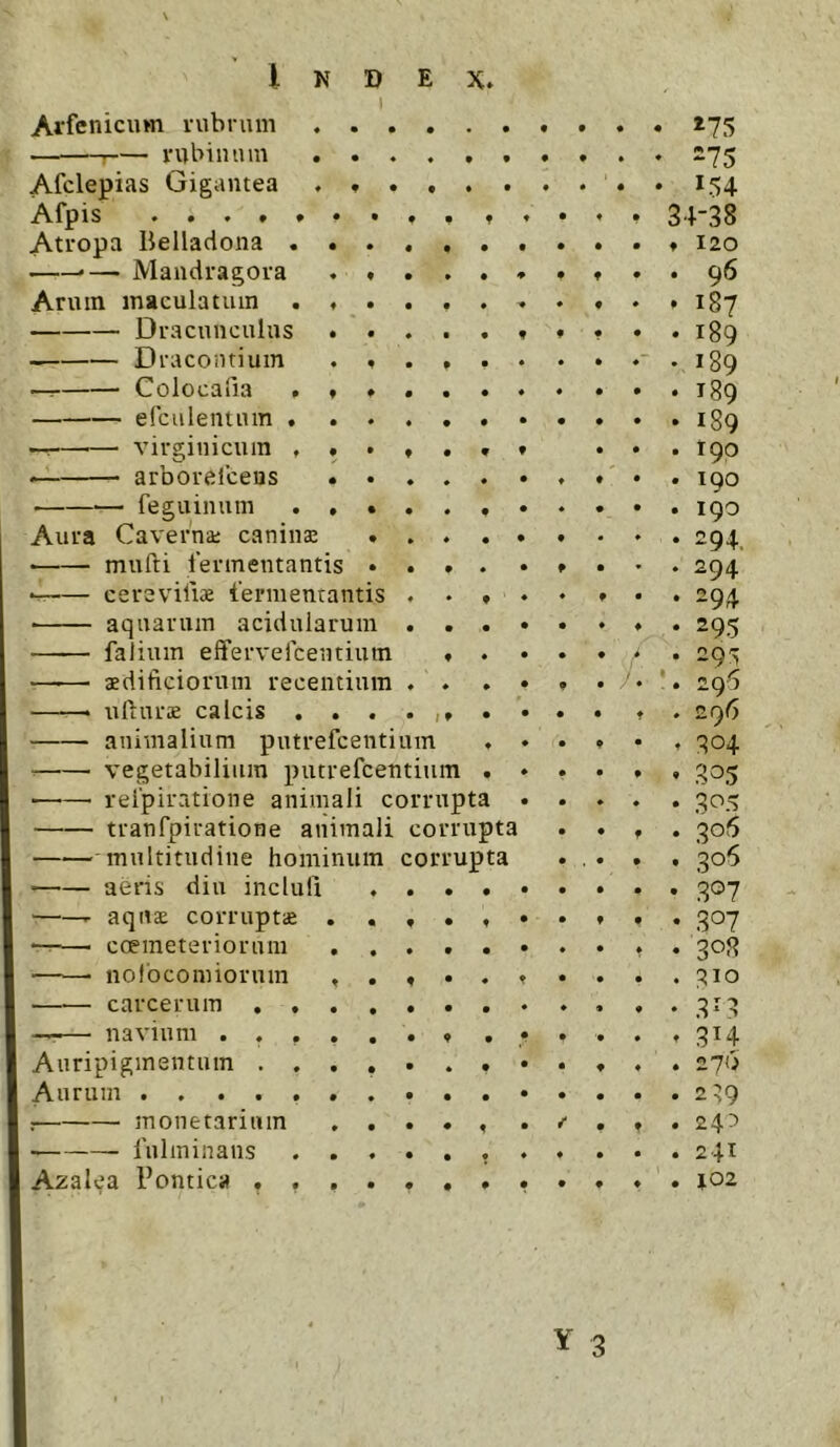 1 Arfenicum rubrum ♦ . . ^75 S7< Afclepias Gigantea . . . lo C54 A.fpis • • 34-38 Atropa Belladona . . . ♦ • • • • ♦ 120 . .— Mandragora . ♦ • » • • • • 96 Arum maculatum . ♦ . • f * « • • 187 Dracunculus . . « • • f f • • 189 Dracoiitium . « • P • • 189 — Colocafia . * ♦ • • • • 0 • 189 elcalentum . . . * « • • 0 0 189 virginicum , « . ♦ • » 0 0 190 • arborelceus . . • » • ♦ • 0 190 feguimim . . • • ♦ ♦ • 0 190 Aura Caverna; canina; • • ♦ 294, mufti fermentantis • • » • f « ♦ 294 cerevifi* fermentantis • • • 294 ■ aquarum acidularum • • • • ♦ 0 295 falium eflfervefcentium ♦ ♦ • > 0 29^ —^— aedificiorum recentium * « * • /. 1 296 ufturae calcis . . . • 1 f • 0 t « 296 animalium putrefcenti um . 0 • ♦ 304 vegetabilium putrefcentiiun . 0 t • 32>5 ■ reipiratione animali corrupta 0 « • 305 tranfpiratione animali corrupta 0 9 • ,qo!$ multitudine hominum corrupta 0 • aeris diu inclufi • • • • 0 0 • 3®7 r aquae corruptae . . f * t • 0 0 • 307 — coemeteriorum . . • • * • 3C’8 nofocomiorum , , ♦ • ♦ • • • ;?io carcerum .... • • • « ♦ • • 3^3 —— navium ..... • 9 • • • t 3H Auripigmentum .... • ♦ • • • ♦ 0 270 Aurum ....... • • • • • 0 0 2 39 : monetarium . . • « ^ • / f 0 24^ fulminans . . . • • ♦ ♦ 0 0 0 241 A2alea Pontica .... ♦ • • • 0 0 0 102