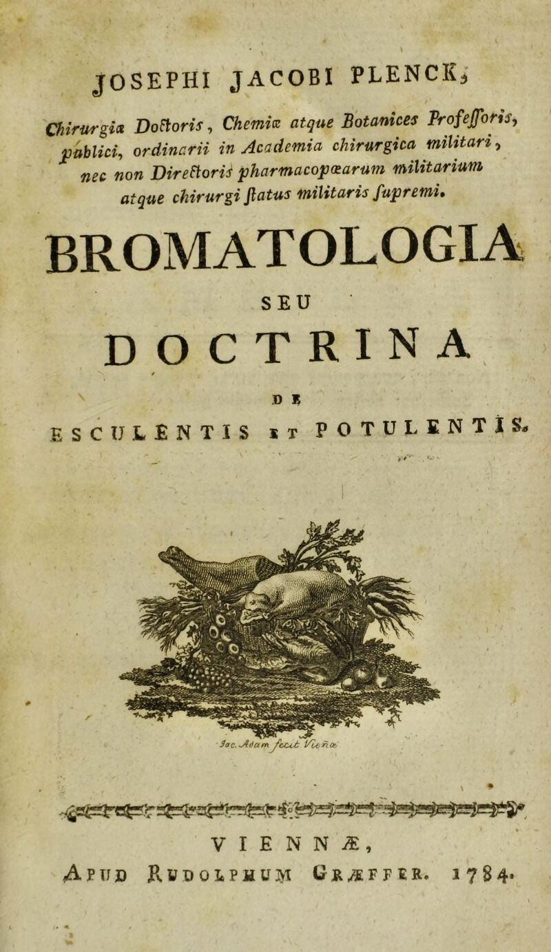 ^ » JOSEPHI JACOBI PLENCK^ Chirurgis. Doloris, Chemis atque Botanices Profejforis, publici, ordinarii in Academia chirurgica militari, nec non DireStorH pharmacop(tarum militarium atque chirurgi Jlatus militaris fupremi, BROMATOLOGIA SEU doctrina ^ D * esculentis it potulentis^ V I E N N iE, Apxid Rudolphujvi Gr^ffer. 1784*