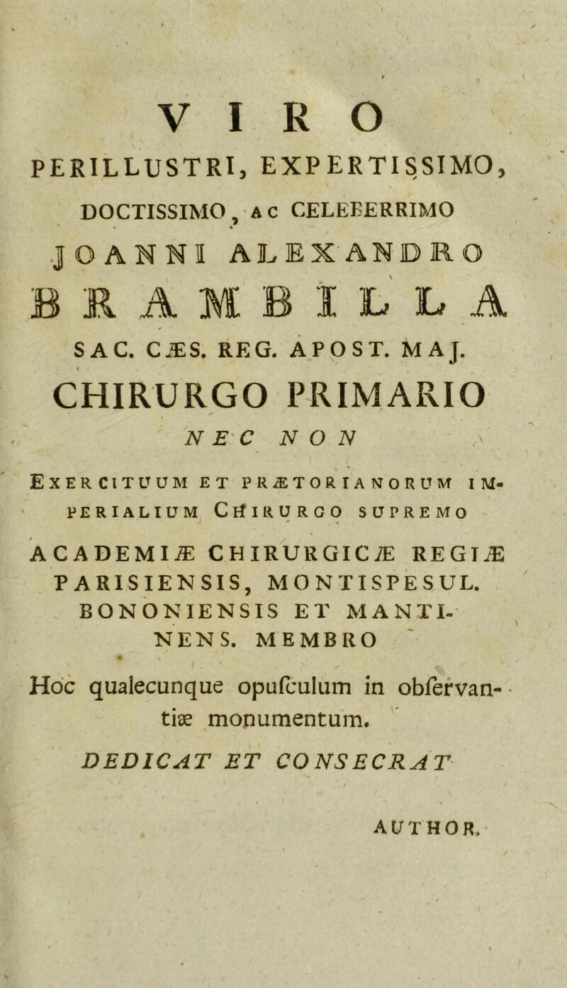 VIRO PERILLUSTRI, EXPERTISSIMO, DOCTISSIMO, AC CELEEEREIMO JOANNIALEXANDRO BRAMBiLLA SAC. CJES. REG. APOST. MAJ. CHIRURGO PRIMARIO N E C N O N Exercituum et pr^torianorum im- perialium CrfiRURGO supremo ACADEMIA: chirurgica: REGliE PARISIENSIS, MONTI SPE SUL. BONONIENSIS ET MANTI- NENS. MEMBRO « Hoc qualecunque opufculum in obfefvan- tiae monumentum. DEDICAT ET CONSECRAT Al/THOR,