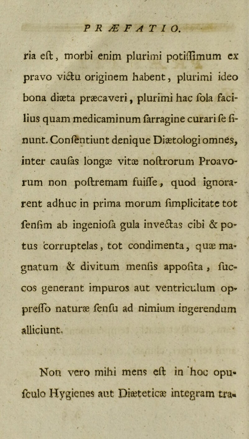 ria efl:, morbi enim plurimi potiiTimum cx pravo vicbu originem habent, plurimi ideo bona diaeta praecaveri, plurimi hac fola faci- lius quam medicaminum farragine curari fe li- nunt. Confentiunt denique Diaetologi omnes, inter caufas longae vitae noftrorum Proavo- rum non poftremam fuifle, quod ignora- rent adhuc in prima morum (implicitate tot fenfim ab ingeniola gula inve6tas cibi & po- tus corruptelas, tot condimenta, quae ma- gnatum & divitum menfis appofita , fuc- cos generant impuros aut ventriculum op- prefTo naturae fenfu ad nimium ingei*endum alliciunt, Non vero mihi mens eft in hoc opu- fculo Hygienes aut Diseteticae integram tra-