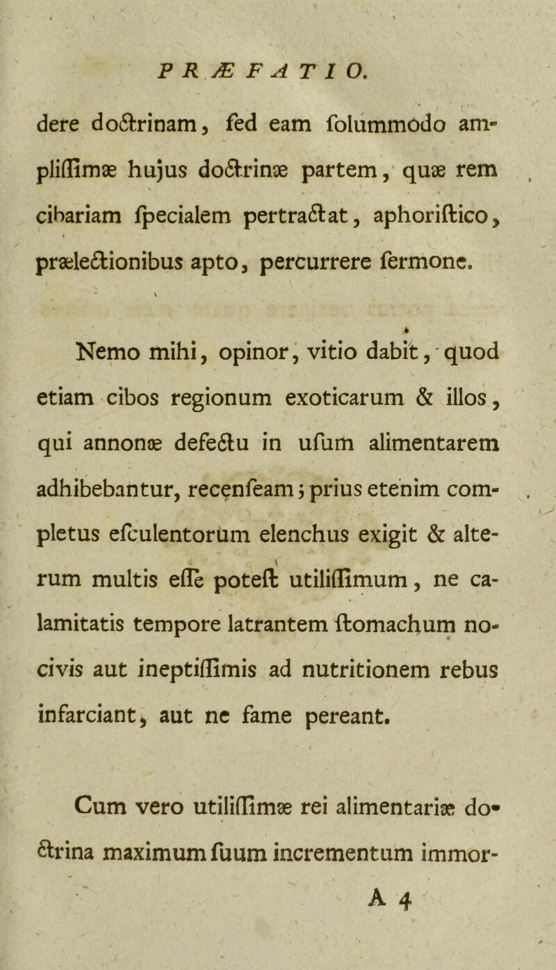 dere do6trinam, fed eam folummodo am- pJiflimae hujus do(SV.rin3e partem, quiie rem cibariam fpecialem pertraftat, aphoriftico, prailedionibus apto, percurrere fermone. \ Nemo mihi, opinor, vitio dabit, quod etiam cibos regionum exoticarum & illos, qui annontE defe6lu in ufum alimentarem adhibebantur, recenfeam j prius etenim com- pletus efculentorum elenchus exigit & alte- rum multis elle poteft utiliflimum, ne ca- lamitatis tempore latrantem ftomachum no- civis aut ineptilTimis ad nutritionem rebus infarciant, aut ne fame pereant. Cum vero utiliffimse rei alimentariai do- ftrina maximum fuum incrementum immor-