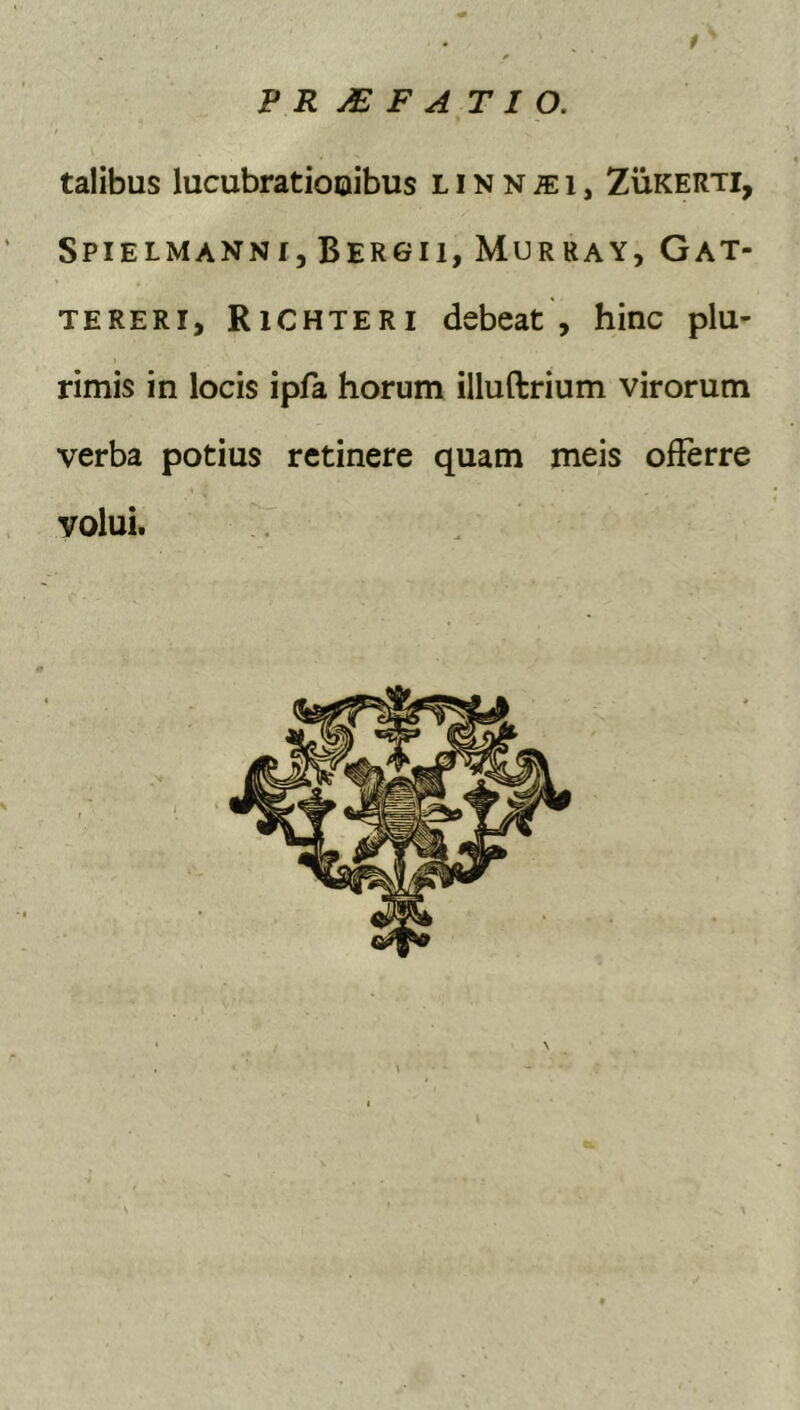 t PRj€FATIO. talibus lucubratiooibus L i N N ;e i, Zukerti, Spielmanni, Bergii, Murray, Gat- TERERi, Richteri debeat , hinc plu- rimis in locis ipfa horum illuftrium virorum verba potius retinere quam meis offerre volui.