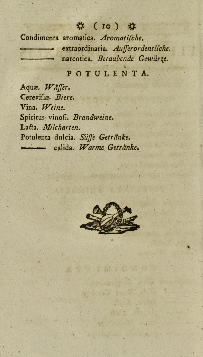 . \ ^ ( IO ) ^ Condimenta aromatica. Aromatifche, ■ extraordinaria. Aujjerordentliche. « —• narcotica. Bttaahmdt Gewiir\t. POTULENTA. Aquas. JVdjJer, Cerevifiae. Biert. Vina. Weine. Spiritus- vinofi. Brandweine, La6ia. Milcharten. Potulenta dulcia. Siijfe Getrnnke, >» -■ ' calida. Warnu Getrdnkc, \