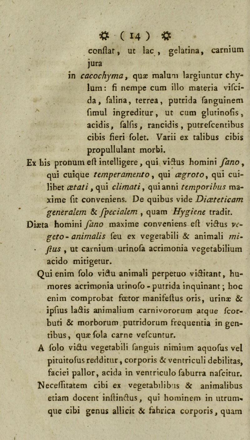 condar, ut lac, gelatina, carnium jura in cacochyma f quae malum largiuntur chy- lum: fi nempe cum illo materia vifci- da, falina, terrea, putrida fangulnem fimul ingreditur, ut cum glutinofis, acidis, falfis, rancidis , putrefcentibus cibis fieri folet. Varii ex talibus cibis propullulant morbi. Ex bis pronum efl intelligere, qui vidus homini fano, qui cuique temperamento ^ qui CBgrotOy qui cui- libet aetati ^ qui climati ^ qui anni temporibus ma- xime fit conveniens. De quibus vide Diaeteticam generalem & fpecialem , quam Hygiene tradit. Dista homini fano maxime conveniens efl: viflus vr- geto- animalis feu ex vegetabili & animali mi- • Jius , ut carnium urinofa acrimonia vegetabilium acido mitigetur. Qui enim folo vidu animali perpetuo viditant, hu- mores acrimonia urinofo - putrida inquinant; hoc enim comprobat fcetor manifeflus oris, urins & ipfius ladis animalium carnivororum atque fcor- buti & morborum putridorum frequentia in gen- tibus, qusfola carne vefcuntur. A folo vidu vegetabili fanguis nimiam aquofus vel pituitofus redditur, corporis & ventriculi debilitas, faciei pallor, acida in ventriculo faburra nafcitur. Neceflitatem cibi ex vegetabilibus & animalibus etiam docent inflindus, qui hominem in utrum» que cibi genus allicit Si fabrica corporis, quam