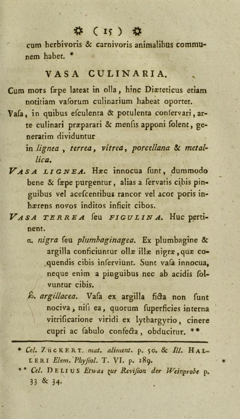 cif ) « cum herbivoris & carnivoris animalibus commu- nem habet. * VASA CULINARIA. Cum mors fappe lateat in olla, hinc Dieteticus etiam notitiam vaforum culinarium habeat oportet. Vafa, in quibus efculenra & potulenta confervari, ar- te culinari preparari & menfis apponi folent, ge- nerarim dividuntur in lignea , terrea, vitrea, porcellana Sc metal- lica. Vasa li GJVEA. Hec innocua funt, dummodo bene & fepe purgentur, alias a fervatis cibis pin- guibus vel acefeentibus rancor vel acor poris in- herens novos inditos inficit cibos. Vasa terrea feu figulina. Huc perti- nent. ot. nigra feu plumhaginagea. Ex plumbagine & argilla conficiuntur olle ille nigre,que co- quendis cibis inferviunt. Sunt vafa innocua, neque enim a pinguibus nec ab acidis fol- vuntur cibis. argillacea. Vafa ex argilla fi61a non funt nociva, nifi ea, quorum fuperficies interna \ vitrificarione viridi ex lythargyrio, cinere cupri ac fabulo confeda , obducitur. ** * Ctl. 7. ii c K E R T. mat. aliment. p. 5 o. & lU. H A L- LERI Eltm.'Fhyjiol. T. VI. p. 189. '*■ * Ctl. Delius Etwat [Ur Rtvijion der JVeinprohe p. 33 & 34.