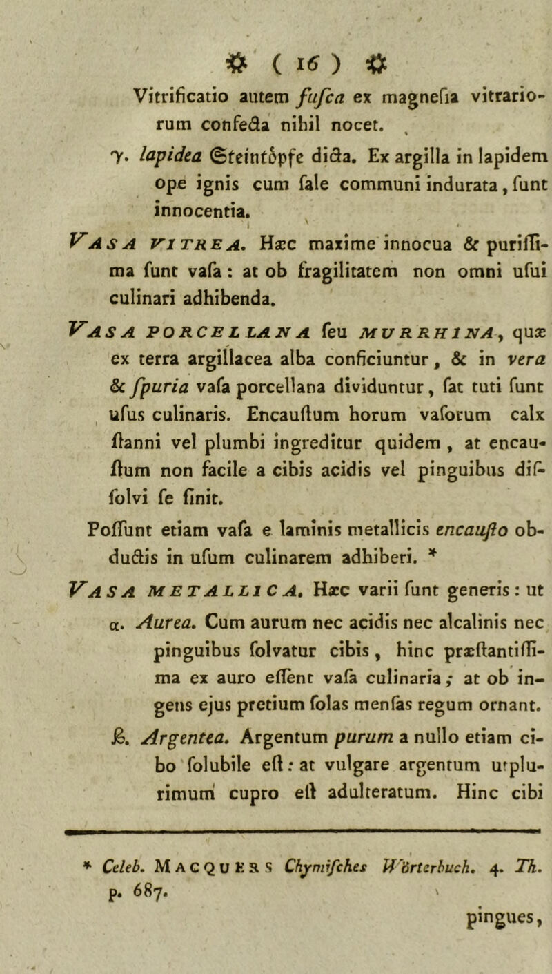 Vitrificatio autem fufca ex magnefia vitrario- rum confeda nihil nocet. 7. lapidea ©tcintopfc diSa. Ex argilla in lapidem ope ignis cum fale communi indurata, funt innocentia. I Vasa vitrea. Uxc maxime innocua & purifli- ma funt vafa: at ob fragilitatem non omni ufui culinari adhibenda. Vasa porcellana feu murrhina^ qus ex terra argillacea alba conficiuntur, & in vera & fpuria vafa porcellana dividuntur, fat tuti funt ufus culinaris. Encauftum horum vaforum calx flanni vel plumbi ingreditur quidem , at encau- ilum non facile a cibis acidis vel pinguibus di(^ folvi fe finit. Pofliint etiam vafa e laminis metallicis encaujio ob- duSis in ufum culinarem adhiberi. * Vasa metallica. Hxc varii funt generis : ut «. Aurea. Cum aurum nec acidis nec alcalinis nec pinguibus folvatur cibis, hinc prxftantifli- ma ex auro edent vala culinaria ,* at ob in- gens ejus pretium folas menlas regum ornant. J§. Argentea. Argentum purum a nullo etiam ci- bo folubile eft:at vulgare argentum urplu- rimuni cupro ert adulteratum. Hinc cibi * Cdeb. M A C Q U K R S Chymifehes ff drterhuck. 4. Th. p. 687. ' pingues,