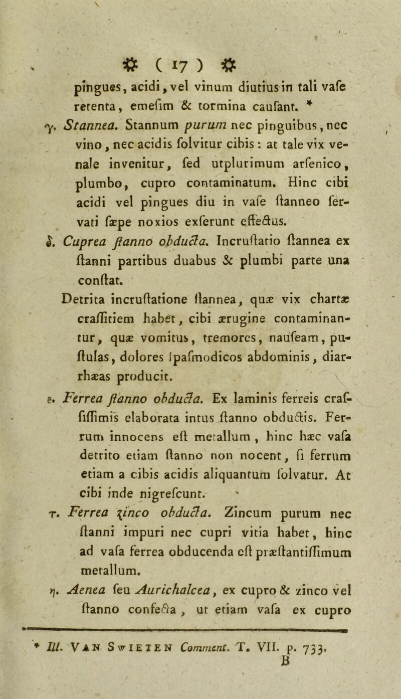 pingues, acidi, vel vinum diutius in tali vafe retenta, emefim & tormina caufant. -y. Stannea. Stannum purum nec pinguibus, nec vino, nec acidis folvitur cibis : at tale vix ve- nale invenitur, fed utplurimum arfenico, plumbo, cupro contaminatum. Hinc cibi acidi vel pingues diu in vafe ftanneo fer- vati fjEpe noxios exferunt cffe61iis. Cuprea ftanno ohduda. Incruflario ftannea ex ftanni partibus duabus & plumbi parte una conftat. Detrita incruflatione llannea, qus vix chartae cra/Iitiem habet, cibi aerugine contaminan- tur, quae vomitus, tremores, naufeam, pu- llulas, dolores Ipafmodicos abdominis, diar- rhaeas producit. v e. Ferrea ftanno ohducia. Ex laminis ferreis craC- fiflimis elaborata intus ftanno obduftis. Fer- rum innocens eft metallum , hinc haec vafa detrito etiam ftanno non nocent, fi ferrum etiam a cibis acidis aliquantum folvatur. At cibi inde nigrefeunt. T. Ferrea \inco obdura. Zincum purum nec ftanni impuri nec cupri vitia habet, hinc ad vafa ferrea obducenda eft pr^ertantilTimum metallum. Aenea (e\x Aurichalcea, ex cupro & zinco vel ftanno confeifta , ut etiam vafa ex cupro * III. Van SwIElEN Comment. T. VII. p. 733. B