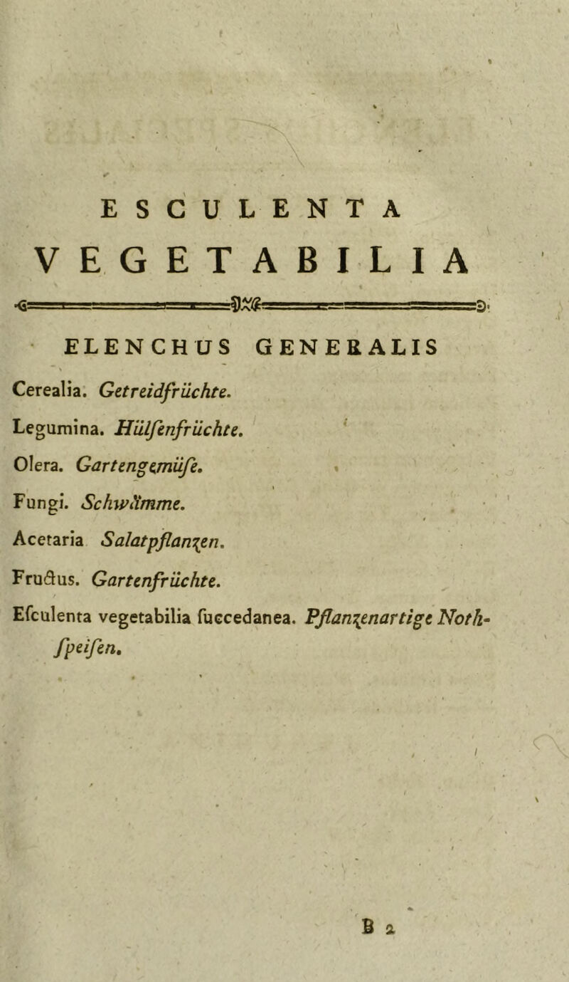 ESCULENTA VEGETABILIA I . 1—TTT- s?,. =5. ELENCHUS GENERALIS Cerealia: Getreidfrilchte. Legumina. Hiilfenfruchte. ' Olera. Gartenge^miife. « Fungi. SchwiXmme. Acetaria Salatpflan\en. Frudus. Gartenfriichtc. Efculenta vegetabilia fuccedanea. Pflan^enartigc Noth- fpeifen.