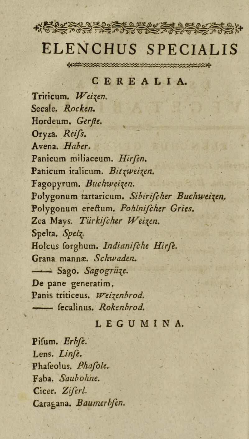 ELENCHUS SPECIALIS CEREALIA. Triticum. Wd\en. Secale. Rocken. Hordeum. Gerjie. ^ Oryza. Reifs. . Avena. Haber. Panicum miliaceum. Hirfen. Panicum italiciim. Bit^wei^en, Fagopyrum. Buchwei\en. Polygonum rartaricum. Sihirifchcr Buchwei\en. Polygonum ereftum. Pohlnifcher Gries, Zea Mays. Tilrkifcher JVd\tn. Spelta. Spd':{, Holcus forghum. Indianifchc Hirje. Grana mannse. Schwaden, —■— Sago. Sagogriiie. De pane generatim. Panis triticeus. J^ei^eribrod. — fecalinus. Rokenbrod. LEGUMINA. Pifum. Erbfc. Lens. Linfe. Phafeolus. RhafoLe. Faba. Saubohne. Cicer. Ziferl. Caragana. Baumerlfin.