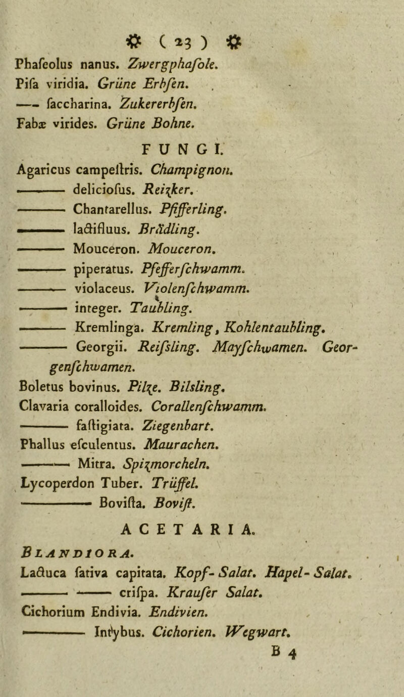 C ^3 ) «t Phafeolus nanus. Zwergphafok. Pifa viridia. Griine Erhfen, —- faccharina. Zukererhfm. Fabx virides. Griine Bohne. FUNGI. Agaricus campellris. Champignon, — deliciofus. Rei^ker. Chantarellus. Pfifferling. - ■ ' ladifluus. BrtXdling. Mouceron. Mouceron. ■ - piperatus. Pftfferfchwamm. violaceus. Viohnfchwamm. ■ ^ — integer. Tauhling. '' Kremlinga. Kremling^ Kohkntaubling, Georgii. Reifsling. Mayfchwarmn. Geor^ genfchwamen. Boletus bovinus. Pil^e. Bilsling, Clavaria coralloides. CoraLlenfchwamm. faftigiata. Ziegenhart. Phallus efculentus. Maurachen. - Mitra. Spirpnorchdn. Lycoperdon Tuber. Triiffcl. — ■ Bovifta. Bovift. ACETARIA. Blandiora. Laduca fativa capitata. Kopf- Salat. Hapd~ Salat, ■ ■■ crilpa. Kraufer Salat. Cichorium Endivia. Endivien. ■ Intybus. CichorUn. IVcgwart, B 4