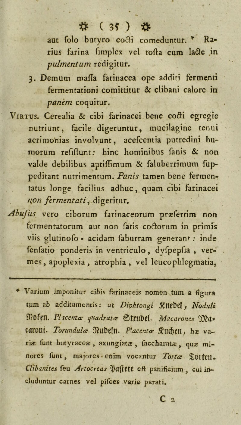 # ( 3? ) •» aut folo butyro co£H comeduntur. Ra- rius farina fimplex vel tofla cum lade .in pulmentum redigitur. 3. Demum mafTa farinacea ope additi fermenti fermentationi comittitur & clibani calore in panem coquitur. Virtus. Cerealia Sc cibi farinacei bene codi egregie nutriunt, facile digeruntur, mucilagine tenui acrimonias involvunt, acefcentia putredini hu- morum refiUunt: hinc hominibus fanis & non valde debilibus aptiflimum & faluberrimum fup- peditant nutrimentum. Panis tamen bene fermen- tatus longe facilius adhuc, quam cibi farinacei tLpn fermentatidigeritur, Ahufus vero ciborum farinaceorum praefertim non fermentatorum aut non fatis codorum in primis viis glutinofo - acidam faburram generani .• inde fenfatio ponderis in ventriculo, dvfpepfia , ver- mes, apoplexia, atrophia, vel leucophlegmatia, * Varium imponitur cibis farinaceis nomen tum a figura tum ab additamentis: ut Dinhtongi Noduli 0?Ofen. PhcentcE quadrata- 0tru&el- Macarones caronl. Tomndula Oiubelll. Placenta- ^lichctl/ hs va- ria funt butyrace$, axungiats , faccharat®, ejus mi- nores funt, majores-enim vocantur Torta Xoiteil» / Cl‘ibanites feu Artocreas eft panificium , cui in- cluduntur carnes vel pifces varie parati,