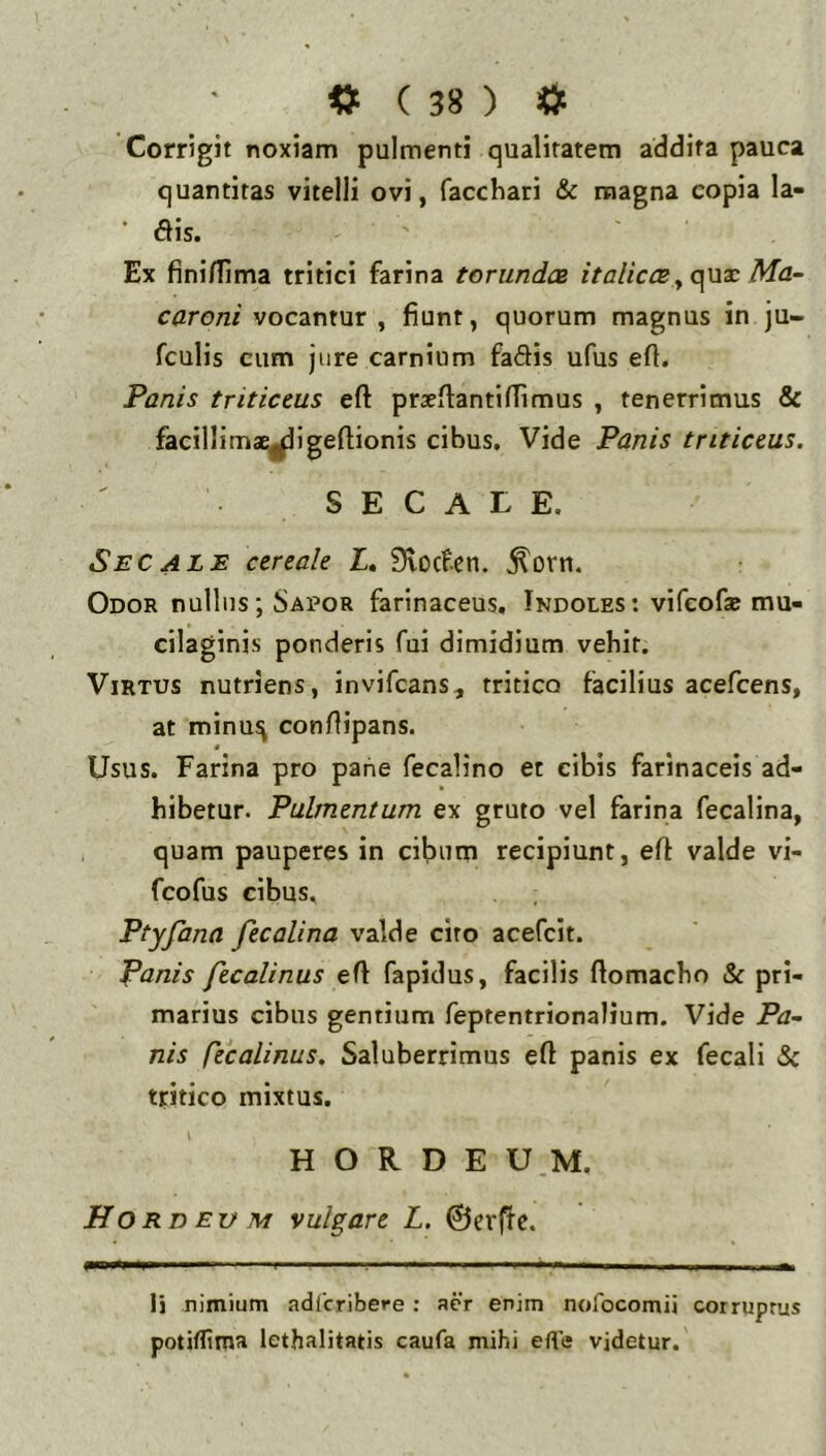 Corrigit noxiam pulmenti qualitatem addita pauca quantitas vitelli ovi, faccbari & magna copia la- dis. Ex finiflima tritici farina torunda italiccsMa- caroni vocantur , fiunt, quorum magnus in ju- fculis cum jure carnium faftis ufus eft. Panis triticeus eft prxfiantiffimus , tenerrimus & facillimaE|^igefiionis cibus. Vide Panis triticeus. SECALE. Secalb cereale I. Svccfen. ^orn. Odor nullus; Sapor farinaceus. Indoles: vifeof* mu- cilaginis ponderis fui dimidium vebit. Virtus nutriens, invifcans, tritico facilius acefcens, at minu^ confiipans. « Usus. Farina pro pane fecalino et cibis farinaceis ad- bibetur. Pulmentum ex gruto vel farina fecalina, quam pauperes in cibum recipiunt, eft valde vi- fcofus cibus, Ptyfana fecalina valde cito acefcit. Panis fecalinus efl fapidus, facilis fiomacbo & pri- marius cibus gentium feptentrionalium. Vide Pa~ nis Ctcalinus. Saluberrimus eft panis ex fecali tritico mixtus. H O R D E U.M. Ho RD Ev M vulgare L. ©crfirc. li nimium adlcribere: aer enim nolbcomii corruprus potifitma lethalitatis caufa mihi efte videtur.