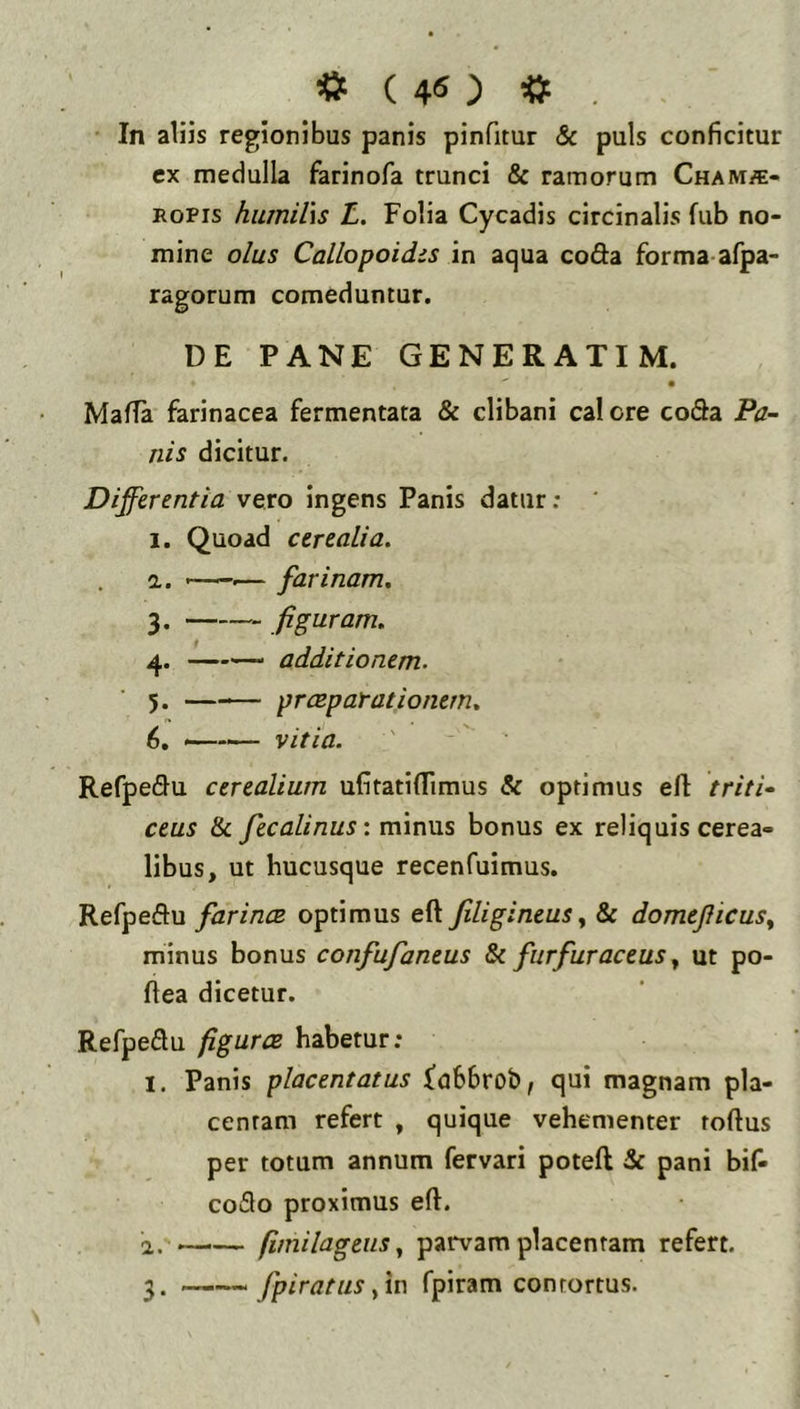 « ( 4« ) «t . In aliis regionibus panis pinfitur & puls conficitur ex medulla farinofa trunci & ramorum Chams- ROPis humU\s L. Folia Cycadis circinalis fub no- mine olus Callopoidis in aqua coda forma afpa- ragorum comeduntur. DE PANE GENERATI M. Mafla farinacea fermentata & clibani calore coda Pa- nis dicitur. Differentia vero ingens Panis datur: 1. Quoad cerealia. а. .— farinam. 3. figuram. 4. additionem. 5. —— praeparationem. б. —— vitia. Refpedu cerealium ufitatiflimus & optimus eft triti- ceus & fecalinus: minus bonus ex reliquis cerea- libus, ut hucusque recenfuimus. Refpedu farincB optimus eft Jiligineus y & domeJIicuSy minus bonus confufaneus 8c furfuraceus y ut po- ftea dicetur. Refpedu figuras habetur; I, Panis placentatus fu66rob, qui magnam pla- centam refert , quique vehementer tortus per totum annum fervari poteft &: pani bif- codo proximus ert. a. *—— fimilageiis y parvam placentam refert. fpiratuSyit) fpiram contortus.