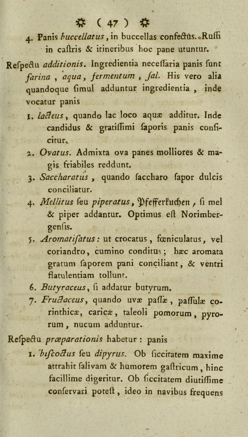 4. fzT\\shuccellatus,in buccellas confeflCis. «Rufii in caftris & itineribus hoc pane utuntur. Refpeflu additionis. Ingredientia necefiaria panis fune farina , ‘aqua, fermentum , Jal. His vero alia quandoque (imul adduntur ingredientia , inde vocatur panis I. laneus, quando lac loco aquae additur. Inde candidus & gratifiimi faporis panis confi- citur.. а. Ovatus. Admixta ova panes molliores & ma- gis friabiles reddunt. 3. Saccharatus , quando faccharo fapor dulcis conciliatur. 4. Mdlitus feu piperatus, ^fcffcrfuc^en f fi mei & piper addantur. Optimus efi Norimber- genfis. 5. Ar ornat ifat us: Mt crocatus, foeniculatus, vel coriandro, cumino conditus; haec aromata gratum faporem pani conciliant, & ventri flatulentiam tollunt. ' б. Butyraceus, fi addatur butyrum. 7. Fruciaceus, quando uvae pafis , pafiulae co- rinthicae, caries, taleoli pomorum, pyro- rum, nucum adduntur. Refpedu presparationis habetur : panis I. 'bifcodus feu dipyrus. Ob ficcitatem maxime attrahit falivam & humorem gafiricum , hinc facillime digeritur. Ob ficcitatem diutifilme confervari potefi, ideo in navibus frequens