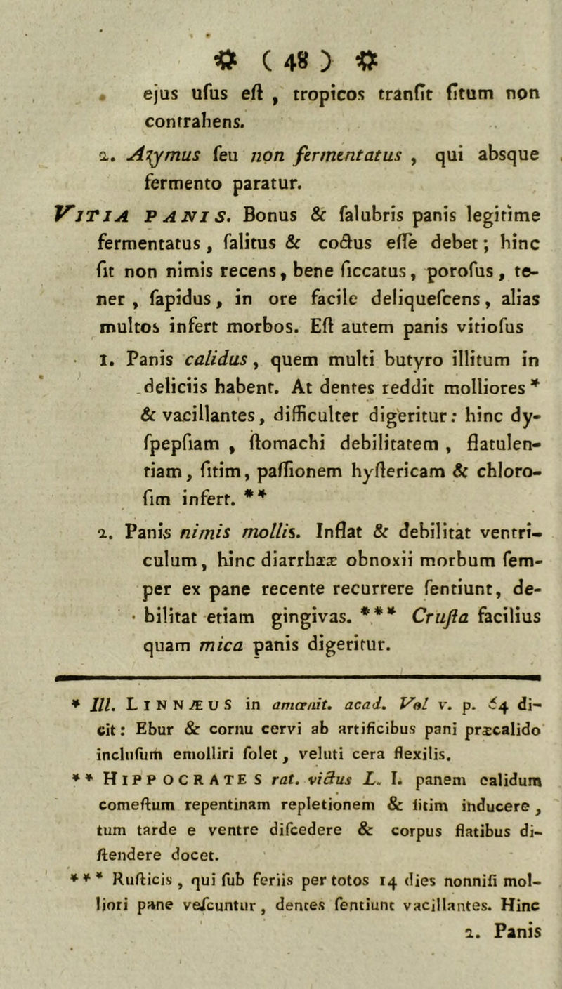 • ejus ufus eft , tropicos tranflt Htum non contrahens. a. A^^mus feu non fermentatus , qui absque fermento paratur. Vjtja panis. Bonus & falubris panis legitime fermentatus, falitus & codus efle debet; hinc fit non nimis recens, bene ficcatus, porofus, te- ner , fapidus, in ore facile deliquefcens, alias multos infert morbos. Eft autem panis vitiofus • 1. Panis calidus, quem multi butyro illitum in deliciis habent. At dentes reddit molliores’^ & vacillantes, difficulter dig'eritur: hinc dy- fpepfiam , ftomachi debilitatem , flatulen- tiam, fitim, paffionem hyftericam & chloro- fim infert. 1. Panis nimis mollii. Inflat & debilitat ventri- culum, hinc diarrhia: obnoxii morbum fem- per ex pane recente recurrere fentiunt, de- • bilitat etiam gingivas. * ** *** Crufta facilius quam mica panis digeritur. * lll. LiNN^uS in amcenit. acad, Val v. p. ^4 di- cit: Ebur & cornu cervi ab artificibus pani prscalido inclutum emolliri folet, veluti cera flexilis. ** Hippocrates rat. vidus L. I. panem calidum comeftum repentinam repletionem & litim inducere , tum tarde e ventre difcedere & corpus flatibus di- ftendere docet. *** Rufticis , qui fub feriis per totos 14 dies nonnifi mol- liori pane vesfcuntur, dentes fentiunt vacillantes. Hinc 1. Fanis