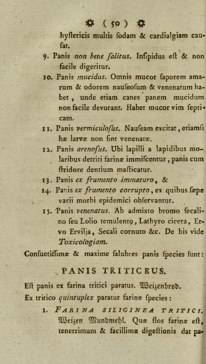 hynericis multis fodam & cardialgiam cau- fat. 9. Panis non fiene falitus, Infipidus eft & non facile digeritur. 10. Panis mucidus. Omnis mucor faporem ama- rum & odorem naufeofum & venenatum ha- « bet , unde etiam canes panem mucidum non facile devorant. Habet mucor vira fepti< cam. 11. Vzx\\s vermiculofus. Naufeam excitat, etiamfi hae larvx non fint venenatae. 12. Panis arenofus. Ubi lapilli a lapidibus mo- laribus detriti farinae immifcentur, panis cum ftridore dentium mafticatur. 13. Panis ex frumento immaturo ^ & 14. Vzr.\s ex frumento corrupto ^ ex quibus faepe varii morbi epidemici obfervantur. 15. Panis venenatus. Ab admixto bromo fecali- no feu Lolio temulento, Lathyro cicera, Er- vo Ervilja, Secali cornuto &c. De his vide Toxicoiogiam. Confuetiflimae & maxime falubres panis fpecies funt: ^ PANIS TRI TIC EUS. Efl: panis ex farina tritici paratus. 'jSScijenbrob. Ex tritico quintuplex paratur farinx fpecies: 1. Farina siliginea tritici. ?G3eijcn ^unbmc^f. Quae flos farinx eft, tenerrimum & facillims digeitionis dat pa«