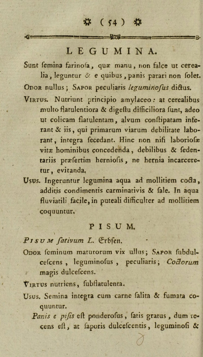 ^ ( f4 ) «i LEGUMINA. Sunt femina farinofa, quar manu, non falce ut cerea- lia, leguntur 6e e quibus,panis parari non folet. Odor nullus ; Sapor peculiaris leguminofus diftus. VjRTUs. Nutriunt principio amylaceo: at cerealibus multo flarulentiora & digeftu difficiliora funt, adeo ut colicam flatulentam, alvum conflipatam infe- rant & iis, qui primarum viarum debilitate labo- rant, integra fecedant. Hinc non nifi laboriofae vit2e hominibus concedenda, debilibus & feden- tariis prsefertim herniofis, ne hernia incarcere- tur, evitanda. Usus. Ingeruntur legumina aqua ad mollitiem co3a, additis condimentis carminativis & fale. In aqua fluviatili facile, in puteali difficulter ad mollitiem coquuntur. PISUM. I Pisum fativum L. 0r6fen. Odor feminum maturorum vix ullus; Sapor fubdul- cefcens , leguminofus , peculiaris; Coelorum magis dulcefcens. ViRTOs nutriens, fubflatulenta. Usus. Semina integra cum carne falita & fumata co- quuntur. Panis t pifis efl: ponderofus, fatis gratus, dum re- cens efl, at faporis dulcefcentis, leguminofi &i