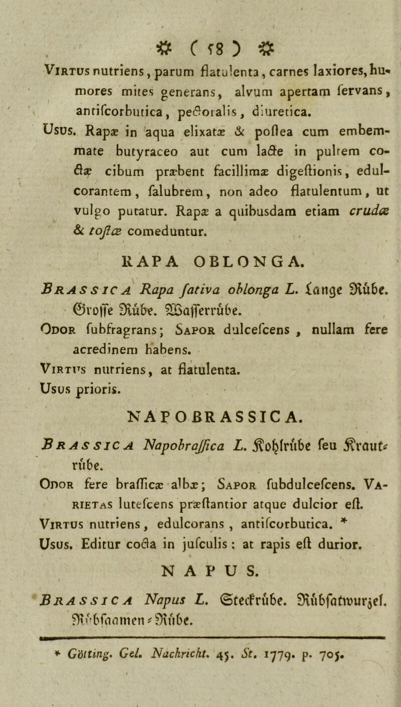 « f f8 ) Virtus nutriens, parum flatulenta, carnes laxiores,hu* mores mites generans, alvum apertam lervans, anrifcorbutica, pe(?otalis, diuretica. Usus. RapjE in aqua elixatas & poflea cum embem- mate butyraceo aut cum lade in pultem co- fla? cibum pra-bent facillimas digeftionis, edul- corantem , falubrem, non adeo flatulentum, ut vulgo putatur. Rapa a quibusdam etiam cruda & toJicB comeduntur. RAPA OBLONGA. Brassica Rapa fativa oblonga L. ionge SHfibe. ©voiTc Siube. SBaflferrube. Odor fubfragrans; Sapor dulcefcens , nullam fere acredinem habens. Virtus nutriens, at flatulenta. Usus prioris. NAPOBRASSIC A. Brassica Napohrajfica Z. j^o^Iriibe feu rube. Odor fere braflicas albx; Sapor fubdulcefcens. Va- rietas lutefcens prseftantior atque dulcior eft. Virtus nutriens, edulcorans , antifcotbutica. * Usus. Editur coda in jufculis : at rapis eft durior. NAPUS. BrassicA Napus L. ©tcifrube. Stubfutivurjcl. ♦ GStting. Gei. Nachrickt. 45. St. 1779. p- 70j.