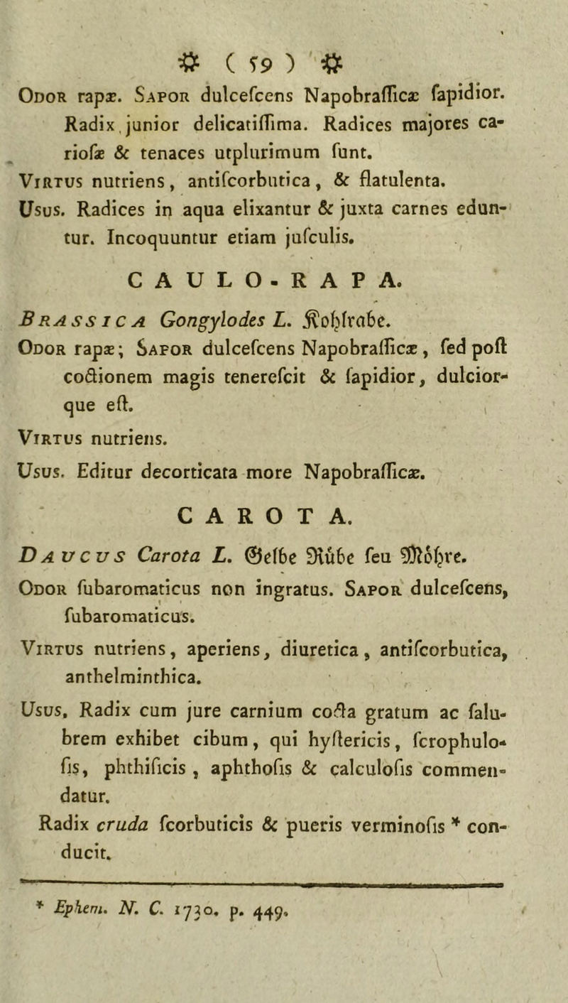 * ( T9 ) ' # Odor rzpx. Sapor dulcefcens Napobraflica: fapidior. Radix, junior delicatiflima. Radices majores ca- riofae & tenaces utplurimum funt. Virtus nutriens , antifcorbutica , & flatulenta. Usus. Radices in aqua elixantur & juxta carnes edun-' tur. Incoquuntur etiam jufculis. GAULO. RAPA. Brassica Gongylodes L. Odor rapas; Sapor dulcefcens Napobrafficx , fed poft coQionem magis tenerefcit & fapidior, dulcior- que eft. , Virtus nutriens. Usus. Editur decorticata more Napobraflicas. C A R O T A. Daucus Carota L. ©elbe 9iu6e feu 5)I6fjre. Odor fubaromaticus non ingratus. Sapor' dulcefcens, fubaromaticus. Virtus nutriens, aperiens, diuretica, antifcorbutica, anthelminthica. Usus, Radix cum jure carnium co^la gratum ac falu- brem exhibet cibum, qui hyrtericis, fcrophulo* fis, phthificis , aphthofis & calculofis'commen- datur. Radix cruda fcorbuticis & pueris verminofis ^ con- ducit. * Epheni. N. C. 1730, p. 449,