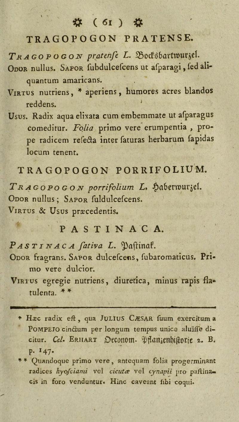 TRAGOVOGON PRATENSE. Tk ago p o gon pratenfe L. S5ocf6bavtit>urjeI. Odor nullus. Sapor fubdulcefcens ut afparagi, fed ali- quantum amaricans. Virtus nutriens, * aperiens, humores acres blandos reddens. ' Usus. Radix aqua elixata cum embemmate ut afparagus comeditur. Folia primo vere erumpentia , pro- pe radicem refeda inter faturas herbarum fapidas locum tenent. TRAGOPOGON PORRIFOLIUM. T R AGOPO G o N porrifoUum L, ^abcnuur jel. Odor nullus; Sapor fuldulcefcens. Virtus & Usus procedentis. PASTINACA. Pastinaca fativa L. Odor fragrans. Sapor dulcefcens, fubaromaticus. Pri- mo vere dulcior. Virtus egregie nutriens, diuretica, minus rapis fla- tulenta. * * ♦ Hac radix efl:, qua JULIUS Caesar fuum exercitum a Pompeio cinCium per longum tempus unice aluifTe di- citur. Cei. Eruart Occonom- 'Dtlanienbifioctc a. p. 147. ^ * Quandoque primo vere, antequam folia progerminant radices hyofciami vel cicutae vel cynapii pro paftina» cis in foro venduntur* Hinc caveant libi coqui.