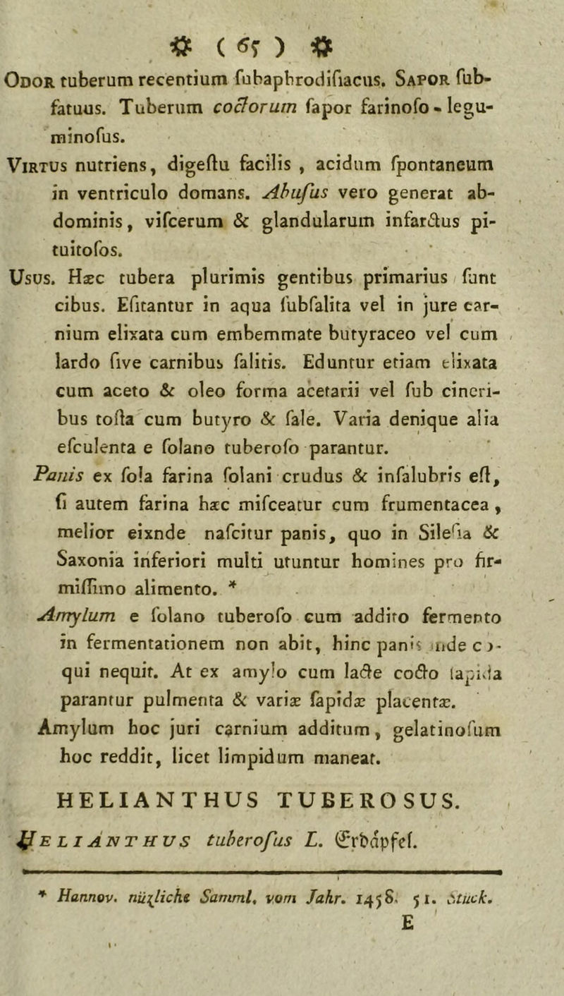 , « ( «5 ) « Odor tuberum recentium fubapbrodifiacus. Sapor fub- fatuus. Tuberum coelorum fapor farinofo »legu- minofus. Virtus nutriens, digeftu facilis , acidum fpontaneum in ventriculo domans. Ahufus vero generat ab- dominis, vifcerum & glandularum infari5lus pi- tuitofos. Usus. Hsec tubera plurimis gentibus primarius fant cibus. Efitantur in aqua lubfalita vel in jure car- nium elixata cum embemmate butyraceo vel cum lardo five carnibus falitis. Eduntur etiam elixata cum aceto & oleo forma acetarii vel fub cineri- bus torta cum butyro & fale. Varia denique alia efculenta e folano tuberofo parantur. Panis ex fola farina folani crudus & infalubris ert, fi autem farina hac mifeeatur cum frumentacea, melior eixnde nafeitur panis, quo in Silerta 6c Saxonia inferiori multi utuntur homines pro hr- mirtimo alimento. * Amylum e folano tuberofo cum addito fermento in fermentationem non abit, hinc panis ujdecj- qui nequit. At ex amylo cum lade codlo lapida parantur pulmenta &: variae (apidsc placentae. Amylum hoc juri carnium additum, gelatinofum hoc reddit, licet limpidum maneat. HELIANTHUS TUBEROSUS. ^E LIANTHUs tubtrofus L. (Jrbdpfel. * Hannov. nu{Ucht Samml, vom Jahr. 145S. 51. Cituck. £