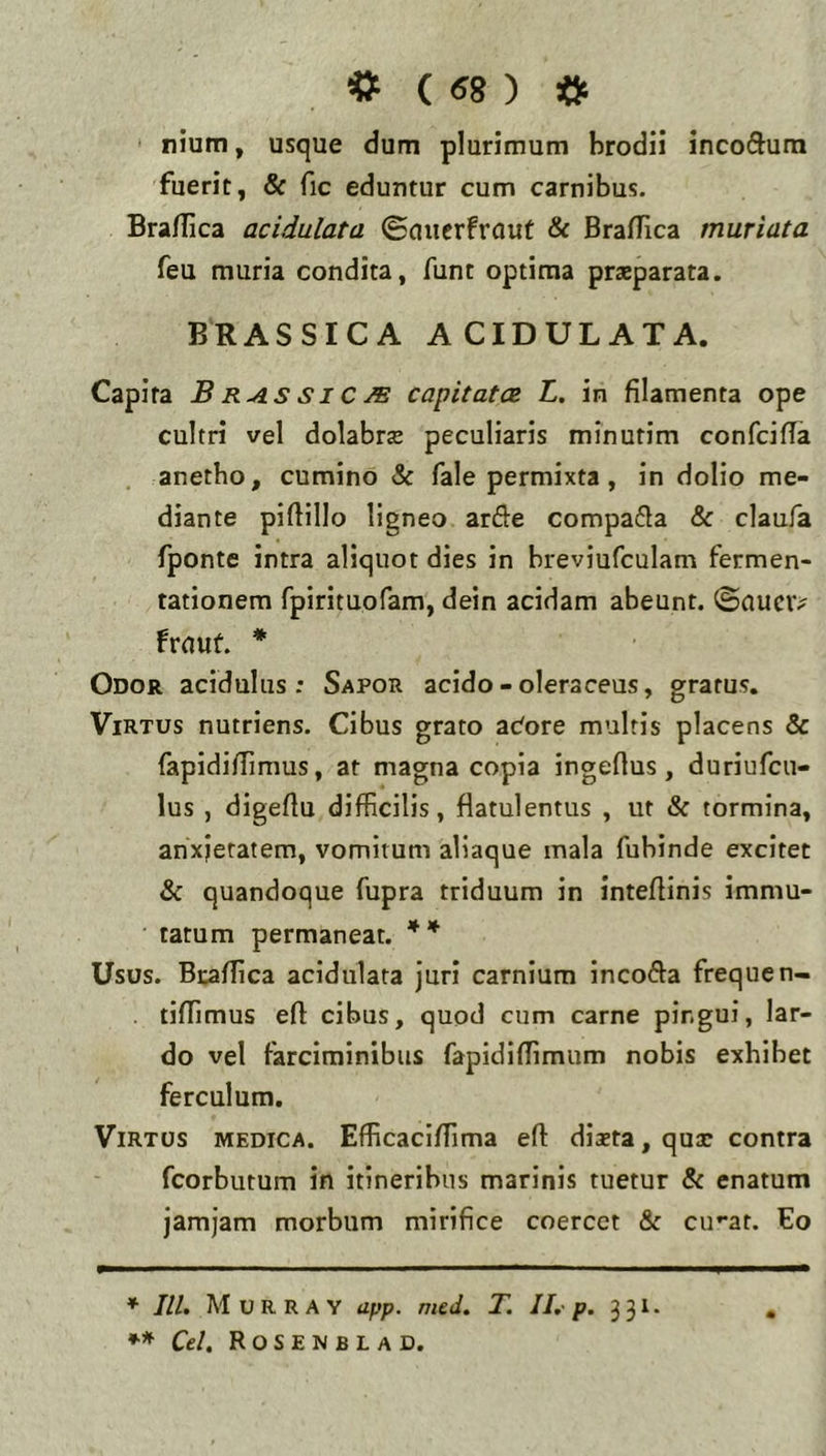 ' nium, usque dum plurimum brodii incodura fuerit, & fic eduntur cum carnibus. Bra/Iica acidulata ©micrfrout & BralTica muriata feu muria condita, funt optima praeparata. BRASSICA ACIDULATA. Capita B RAS SIC M capitatce L, in filamenta ope cultri vel dolabrz peculiaris minutim confcifia . anetho, cumino &: fale permixta, in dolio me- diante pifiillo ligneo arde compada & claufa fponte intra aliquot dies in breviufculam fermen- tationem fpirituoram, dein acidam abeunt, ©auciv Iruuf. * Odor acidulus: Sapor acido-oleraceus, gratus. Virtus nutriens. Cibus grato actore multis placens & fapidifiimus, at magna copia ingeftus, duriufcu- lus , digefiu difficilis, flatulentus , ut & tormina, anxietatem, vomitum aliaque mala fubinde excitet & quandoque fupra triduum in intefiinis immu- tatum permaneat. ** Usos. Bcaffica acidulata juri carnium incoda frequen- . tiffimus efl cibus, quod cum carne pingui, lar- do vel farciminibus fapidiffimum nobis exhibet ferculum. Virtus medica. Efficaciffima eft dista, qux contra fcorbutum in itineribus marinis tuetur & enatum jamjam morbum mirifice coercet & cu-at. Eo ♦ IU. M U R R A Y app. mtd. T. II. p. 3 31. Cei. Rosenblad.