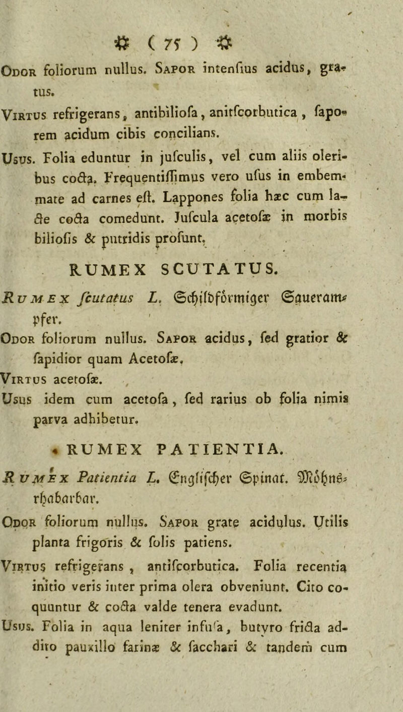 ^ ( 75- ) ^ Odor foliorum nullus. Sapor intenfius acidus, gra-f tus. Virtus refrigerans, antibiliofa, anitfcorbutica , fapo^ rem acidum cibis concilians. Usus. Folia eduntur in jufculis, vel cum aliis oleri- bus coda. FrequentilTimus vero ufus in embem- mate ad carnes eit. Lappones folia haec cum la- de coda comedunt. Jufcula acetofae in morbis biliofis & putridis profunt. RUMEX SCUTATUS. Rumex fcutatus L. ©cbilbfoimigcr ©aueram# pfer. Odor foliorum nullus. Sapor acidus, fed gratior & fapidior quam Acetofae. Virtus acetofae. Usus idem cum acctofa, fed rarius ob folia nimis parva adhibetur. ♦ RUMEX PATIENTIA. R vm*ex Patiintia L, ^nglifc^er ©pinnt. r^a6m-6m\ Odor foliorum nullus. Sapor grate acidulus. Utilis planta frigoris & folis patiens. Virtus refrigerans , antifcorbutica. Folia recentia initio veris inter prima olera obveniunt. Cito co- quuntur & coda valde tenera evadunt. Usus. Folia in aqua leniter infula, butyro frida ad- dito pauxillo farinae facchari & tandem cum