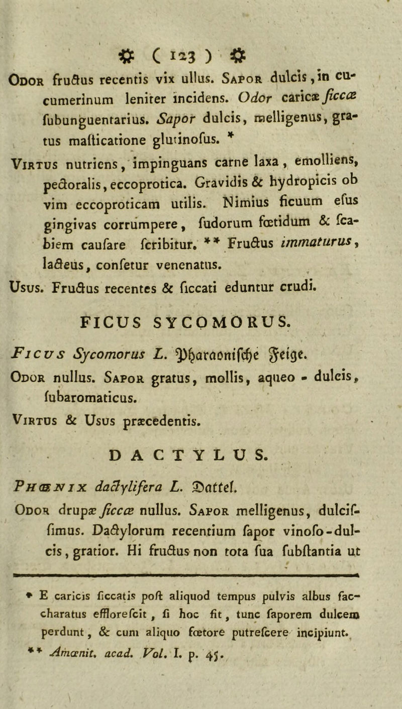 ^ C 1^3 ) Odor fruSus recentis vix ullus. Sapor dulcis,in cu- cumerinum lenirer incidens. Odor cit\cx Jicccs fubunguentarius. Sapor dulcis, raelligenus, gca- tus malticattone glutinofus. * Virtus nutriens, impinguans carne laxa, emolliens, pedoralis, eccoprotica. Gravidis & hydropicis ob vim eccoproticam utilis. Nimius ficuum efus gingivas corrumpere, fudorum foetidum & fca- biem caufare fcribitur» ** Fruftus immaturus^ laneus, confetur venenatus. Usus. Frudus recentes & ficcati eduntur crudi. FICUS SYCOMORUS. Ficus Sycomorus L. Odor nullus. Sapor gratus, mollis, aqueo - dulcis, fubaromaticus. Virtus & Usos prscedentis. DACTYLUS. Ph(RNjx daclyliftra L. Odor drup^ jicccB nullus. Sapor melligenus, dulcif- fimus. Dadylorum recentium fapor vinofo-dul- cis , gratior. Hi frudus non tota fua fubftantia ut ♦ E caricis ficcatis poft aliquod tempus pulvis albus fac- charatus efflorefcit , fi hoc fit, tunc faporem dulcent perdunt, & cum aliquo fetore putrefcere incipiunt.^
