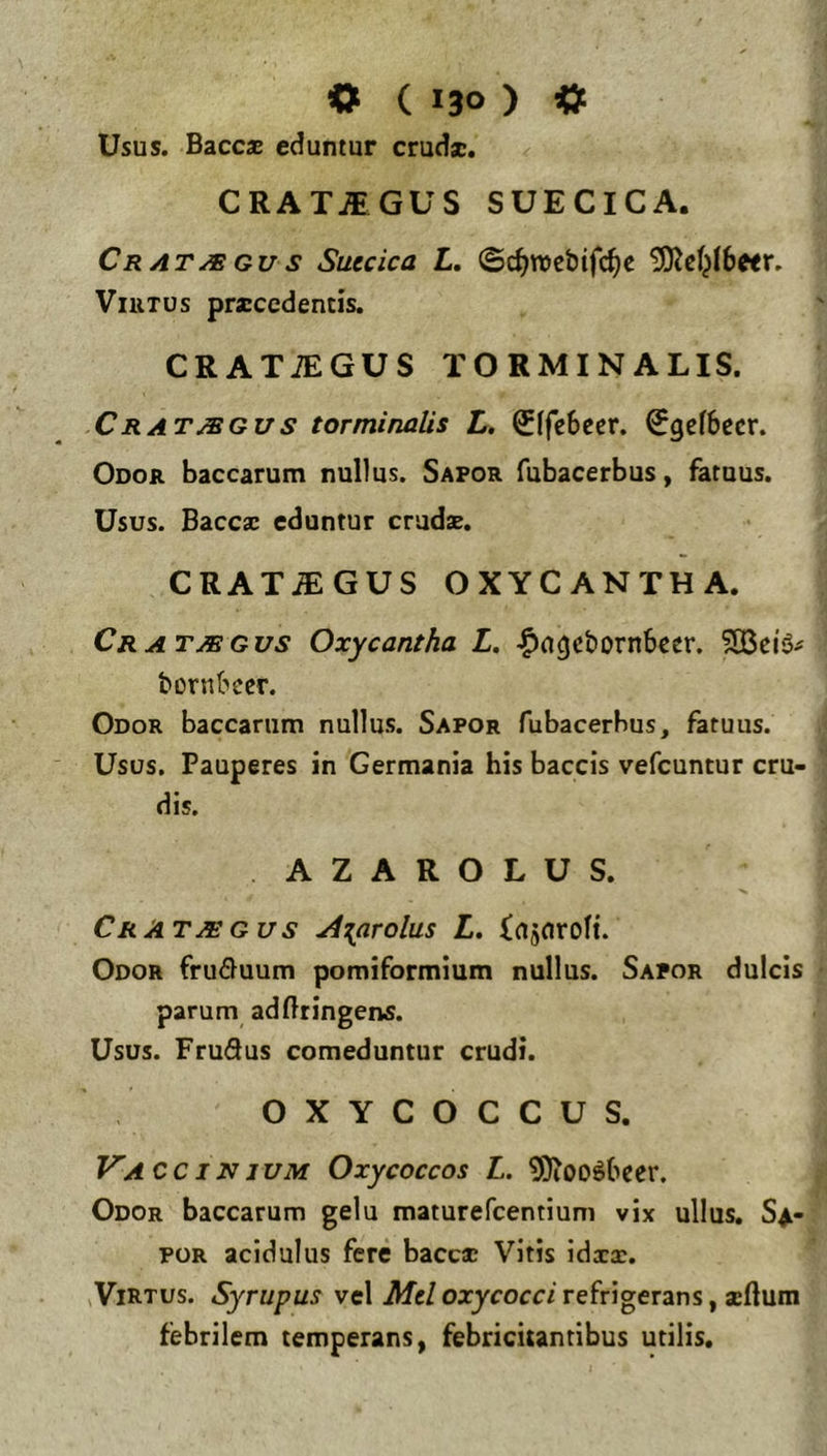 Usus. Baccae eduntur crudae, CRAT.$GUS SUECICA. Cratjbgus Succica L, ©c^roebifc^c ViuTos praecedentis. CRATiEGUS TORMINALIS. Cratjsgus torminalis L. ^(febecr. 0ge(becr. Odor baccarum nullus. Sapor fubacerbus, fatuus. Usus. Baccac eduntur crudae. CRAT.®GUS OXYCANTHA. Cratmgvs Oxycantha L, |)agct)ornbccr. bornbccr. Odor baccarum nullus. Sapor fubacerbus, fatuus. Usus. Pauperes in Germania his baccis vefeuntur cru- dis. AZAROLUS. Crat^gus ^{arolus L. injnroH. Odor frufluum pomiformium nullus. Sapor dulcis parum adfttingens. Usus. FruQus comeduntur crudi. OXYCOCCUS. J^A CCINJUM Oxycoccos L. 9)l00^bccr. Odor baccarum gelu maturefeentium vix ullus, S^- POR acidulus fere baccac Vitis idxx. ^Virtus. Syrupus vel Mcl oxycocci refrigerans, xdum febrilem temperans, febricitantibus utilis.