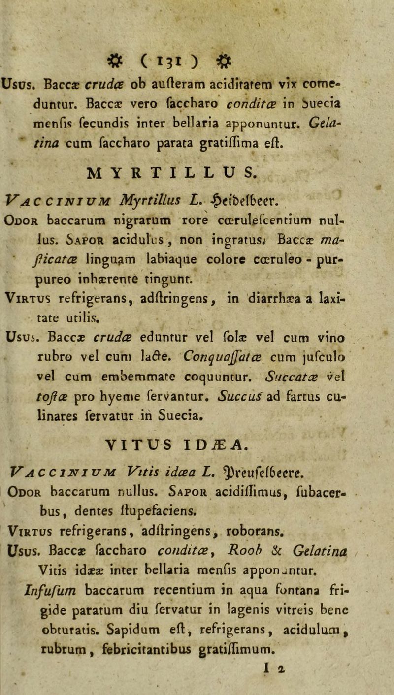 Usus. Bacc* cruda ob aufteram addiratem vix come- duntur. Baccae vero faccharo condita in buecia menfis fecundis inter bellaria apponuntur. GdU‘ tina cum faccharo parata gratilTima eft. MYRTILLUS. Vaccinium MyrtilLus L. ^etbelbeer. Odor baccarum nigrarum rore cccrulefcentium nul- lus. 6apor acidulus, non ingratusj Baccar ma- picata linguam labiaque colore cccruleo - pur- pureo inhirente tingunt. Virtus refrigerans, adftringens, in diarrhaea a laxi- tate utilis. Usui. Bacc* cruda eduntur vel fola: vel cum vino rubro vel cum la(Jle. Conquoffata cum jufculo vel cum erabemmate coquuntur. Succata vel topa pro hyeme fervantur. Succus ad fartus cu- linares fervatur in Suecia. VITUS ID.®A. Vaccinium Vitis idaa L. ^reufcfbeerc. Odor baccarum nullus. Sapor acidillimus, fubacer- bus, dentes llupefaciens. Virtus refrigerans, adllringens, roborans. Usus. Baccae faccharo condita y Rooh ic Gelatina Vitis \dxx inter bellaria menfis apponjntur. InfuCum baccarum recentium in aqua fontana fri- gide paratum diu fervatur in lagenis vitreis bene obturatis. Sapidum eft, refrigerans, acidulum, rubrum, febricitantibus gratiftimum. I &