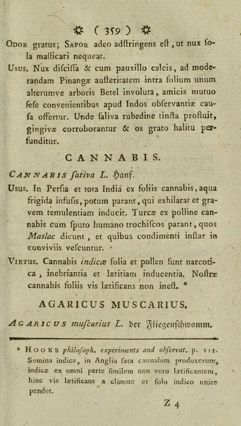 «P ( 3T9 ) # Odor gratus; Sapor adeo adOtingens ell,ut nux fo- la malHcari nequeat. Usus. Nux difcilTa & cum pauxillo calcis, ad mode- randam Pinangx aufteritatem intra folium unum alterumve arboris Betel involuta, amicis mutuo fefe convenientibus apud Indos obfervantise cau- fa offertur. Unde faliva rubedine tinSa profluit, gingivs corroborantur & os grato halitu per- funditur. CANNABIS. Cannabis faiiva L. Usus. In Perfla et tora India cx foliis cannabis,aqua frigida infufls, potum parant, qui exhilarat et gra- vem temulentiam inducit. Tureas ex polline can- nabis cum fputo humano trochifeos parant, quos Maslac dicunt , et quibus condimenti inftar in conviviis vefcuntur. * Virtus. Cannabis indicce folia et pollen funt narcoti- ca , inebriantia et lastitiam inducentia. Noftra: cannabis foliis vis laetificans non ineft. * I AGARICUS MUSCARIUS. Ag ARic V s mufearius L. ber ^•(iegcnfcf)wnmm. » H O O K K philofoph, experiments and ohfcrvat. p. 211. Semina indica, in Anglia fata cannahjm produxerunt, indies ex omni parte fimilem non vero laetificantem, hinc vis Istificans a climate et folo indico unice pendet. Z4