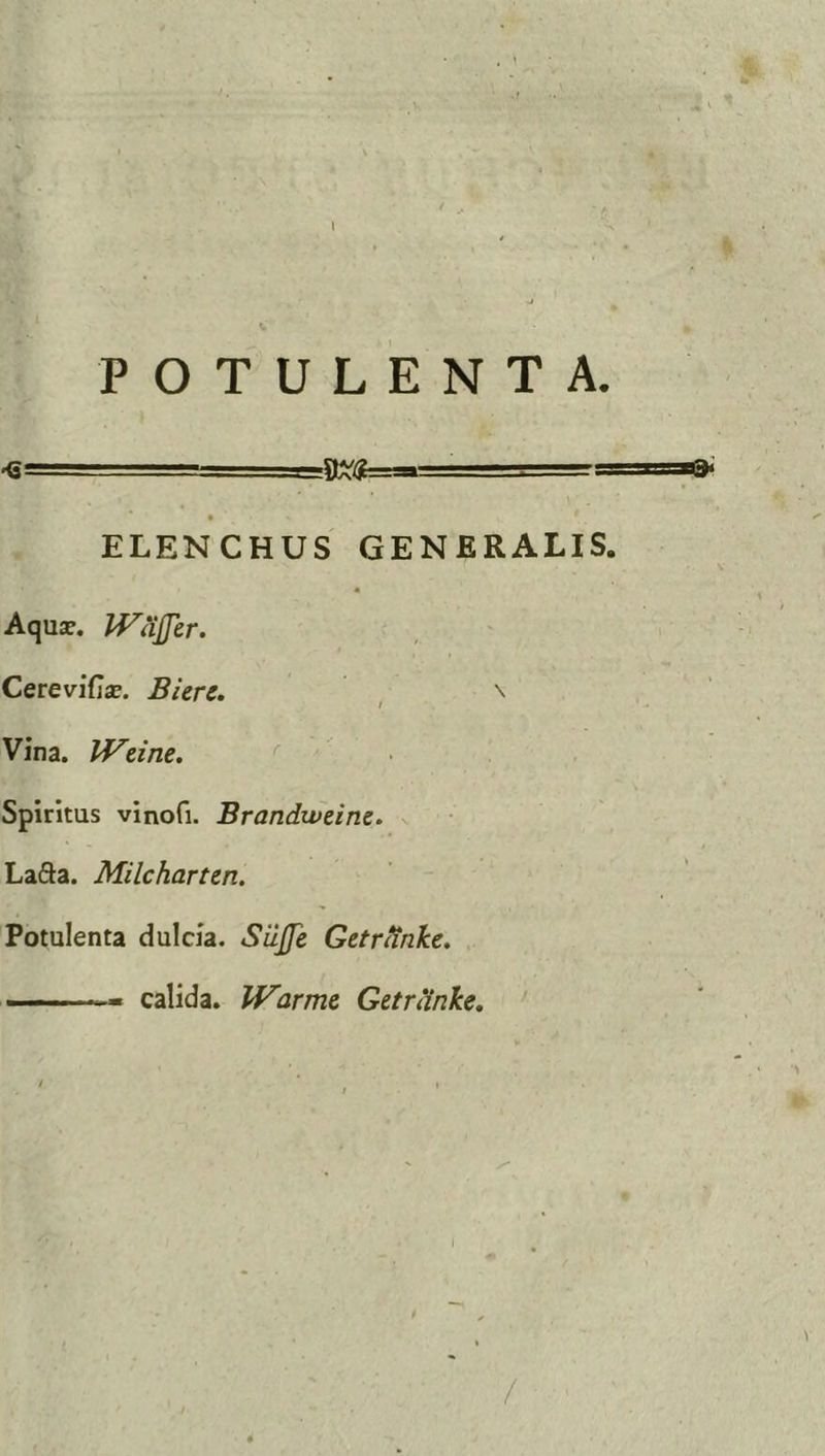 l POTULENTA. ■ 'v.., , , ' r~rrr^zs ELENCHUS GENERALIS. Aqusc. IVaJJer. CereviCix. Biere. , Vina. JVetne. • Spiritus vinofi. Brandweine. LaSa. Milcharten. Potulenta dulcia. Siljfe GetrHnke, ——— calida. Warmc Getranke. ' /