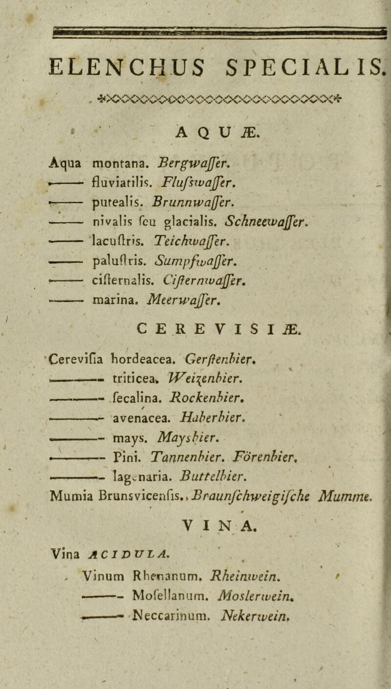 ELENCHUS SPECIALIS. • V' s,r V* 'v* S'* '•y •'y \< V » A Q V ]E. Aqua montana. Bergwajfen • fluviatilis. Flujhvajfer. putealis. Brunnivafjer. nivalis Tcu glacialis. SchnecwaJ^cr. lacu Oris. TeichivaJJer. —— paludris. Sumpftuajjer. ciflernalis. Cijfernivaffer. marina. MeerwajJer. CEREVISIJE. 'Cerevifia hordeacea. Gerftenhier, ^ ^ K triticea* JVei\6nhkr. fecalina. Rockenhier, / avenacea. Huherhier. —— mays. Mayshitr. Pini. Tamenhier. Forenhier. ■ — lagvoaria. Buttelhier. Mumia BtunsvicenCis,,Braun/chweigi/che Mumme. VINA. Vina ACIDULA. * , Vinum Rher.anum. Rheiruvdn. • — Morellanum. Moslerwein, Meccarinum. Ntkenvein,