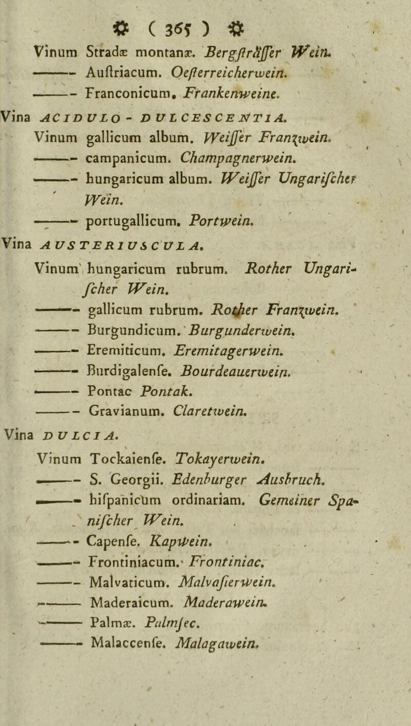 Vinum Stradse montansc. BergJirHJJer WdtU Auftriacum. Oeflerreicherxvein. Franconicum, Frankenweine, Vina AC ID u Lo - dulcescentia. Vinum gallicum album. Wdjfer Fram^vtin, Campanicum. Champagnerwein. hungaricum album. JFciJfer Ungarifchcr Wdn. —;—- portugallicum. Portwdn. Vina AUSTERIUS CULA. Vinum' hungaricum rubrum. Rother Ungaris Jchtr JVdn. —— gallicum rubrum. Rof/ier Fran\ivdn. Burgundicum. Burgundcrwdn, Eremiticum. Eremitagerwdn. • Burdigalenfe. Bourdeautnvdn. ■ - Pontac Pontak. Gravianum. Claretxvdn. Vina DU Lci A. \ Vinum Tockaienfe. Tokayenvein, —— S. Georgii. Edenhurger Amhruch. —I ■» bifpahicUm ordinariam. Gemdrur Spa- , nifcher^ Wdn. Capenfe. KapU>dn, Frontiniacum.* Frontiniac, Malvaticum, Malva fur Wdn, • Maderaicum. Maderawdru ■' Palmse. Pulmjec, ■ ■ - Malaccenfe. Malagaivdn.