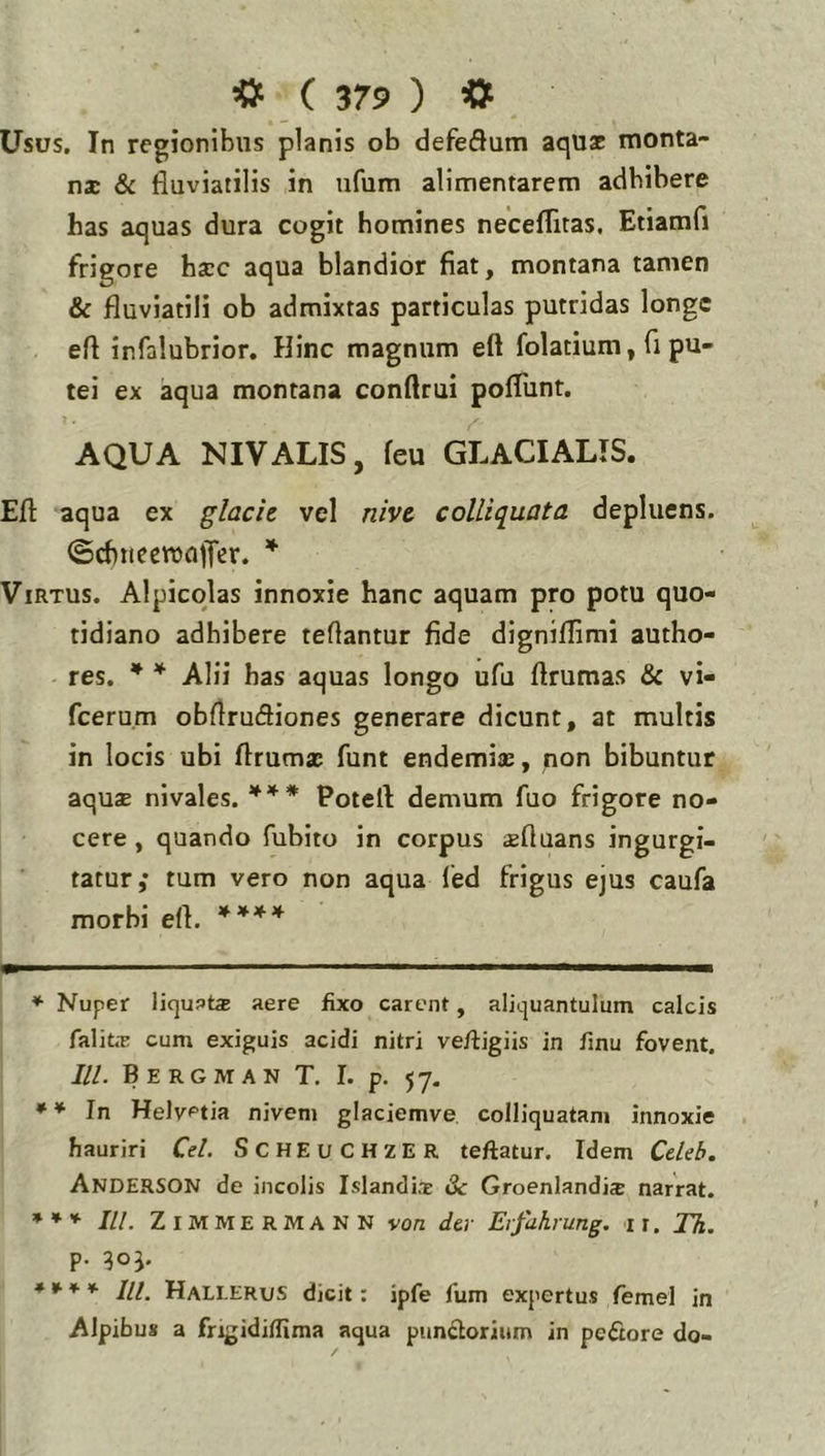 Usus. In regionibus planis ob defeflum aqux monta- nae & fluviatilis in ufum alimentarem adbibere has aquas dura cogit homines neceflitas, Etiamfi frigore haec aqua blandior fiat, montana tamen & fluviatili ob admixtas particulas putridas longe efl infalubrior. Hinc magnum eft folatium, fl pu- tei ex aqua montana conftrui poflunt, AQUA NIVALIS, feu GLACIALIS. Efl: aqua ex glacie vel nive colliquata depluens. (ScfinecwajTer. Virtus. Alpicqlas innoxie hanc aquam pro potu quo- tidiano adhibere tefiantur fide digniflimi autho- res. * * Alii has aquas longo ufu flrumas & vi- fcerum obflrufliones generare dicunt, at multis in locis ubi flrumac funt endemias, non bibuntur aquae nivales. *** Potefl demum fuo frigore no- cere , quando fubito in corpus aeftuans ingurgi- tatur,* tum vero non aqua led frigus ejus caufa morbi efl. ♦ Nuper IjquPts aere fixo carent, aliquantulum calcis falitE cum exiguis acidi nitri vefligiis in fmu fovent. ///. Bergman T, I. p. 57. ** In Helvetia nivem glaciemve colliquatam innoxie hauriri Ce/. SCHEUCHZER teftatur. Idem Ce/e^. Anderson de incolis Islandi.T iSc GroenlandicC narrat. IU. Z IM M E R M A N N von der Erfulirung. 11. Th. p. qoj. **** IU. HalI-ERus dicit: ipfe fum expertus femel in Alpibus a frigidiflima aqua piindorium in peftore do-