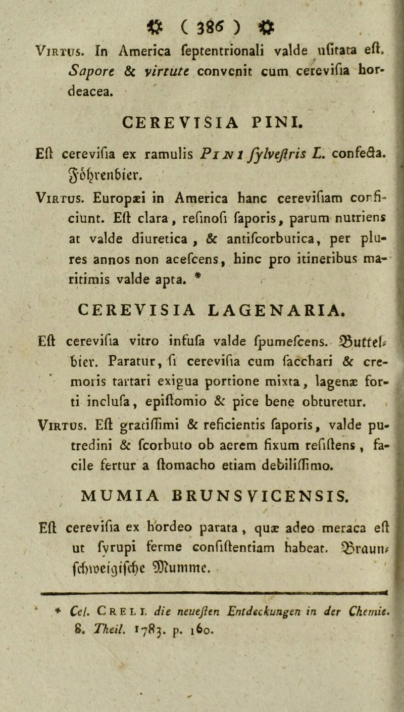 ( 38<5 ) «i Virtus. In America feptentrionali valde uGfata efl. , Sapore & virtute convenit cum cerevifia hor- j deacea. | CEREVTSIA PINI. ] i Eft cerevifia ex ramulis Pihfl fylvejlris L. confeda. ^•ofjvenbier. 1 Virtus. Europsi in America hanc cerevifiam corfi- ciunt. Eft clara, refinofi faporis, parum nutriens I at valde diuretica , & antifcorbutica, per plu- res annos non acefeens, hinc pro itineribus ma- ritimis valde apta. * CEREVISIA LAGENARIA. Eft cerevifia vitro infufa valde fpumefcens. 35utfcb biev. Paratur, fi cerevifia cum facchari & cre- moris tartari exigua portione mixta, lagenae for- ti inclufa, epiftomio & pice bene obturetur. Virtus. Eft graciftimi & reficientis faporis, valde pu- tredini & fcorhuto ob acrem fixum refiftens , fa- cile fertur a ftomacho etiam debiliftimo. MUMIA BRUNS VICENSIS. Eft cerevifia ex hordeo parata , quae adeo meraca eft | ut fvrupi terme confiftentiam habeat, ^ruun/ f 5)^ummc. ' f * ♦ Cei. C R E L I, die neueften Entdeckungen in der Ckemie. 8. Theil. 1785. p. 160.