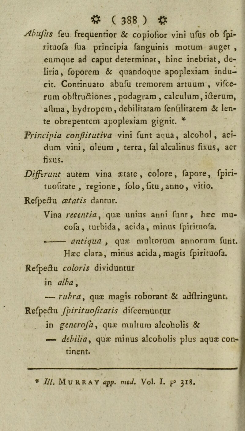 I « Ahafus feu frequentior & copiofior vini ufus ob fjw- rituofa fua principia fanguinis motum auget , eumque ad caput determinat, hinc inebriat, de- liria, foporem & quandoque apoplexiam indu- cit. Continuato abufu tremorem artuum , vifce- rum obftruSiones, podagram , calculum, iderum, aflma , hydropem, debilitatam fenTilitatem & len- te obrepentem apoplexiam gignit. * Principia conflitutiva vini funt aqua, alcohol, aci- dam vini, oleum, terra, fal alcalinus fixus, aer fixus. Differunt autem vina attate , colore, fapore, fpiri- tuofitate , regione, Iblo,fitu,anno, vitio. Refpedu cBtatis dantur. Vina recentia^ quse unius anni funt, bxc mu- cofa, turbida, acida, minus fpirituofa. • antiqua , qu« multorum annorum funt. Hxc clara, minus acida, magis fpirituofa. Refpedu coloris dividuntur in alha, \ — rubra y qux magis roborant & adflringunt. Refpedu fpirituofitatis difeernuntur in generoja y qux multum alcoholis & — debilia y qux minus alcoholis plus aqux coa- tinent. ♦ IlU Murray app. vud. Vol. I. p® 318.