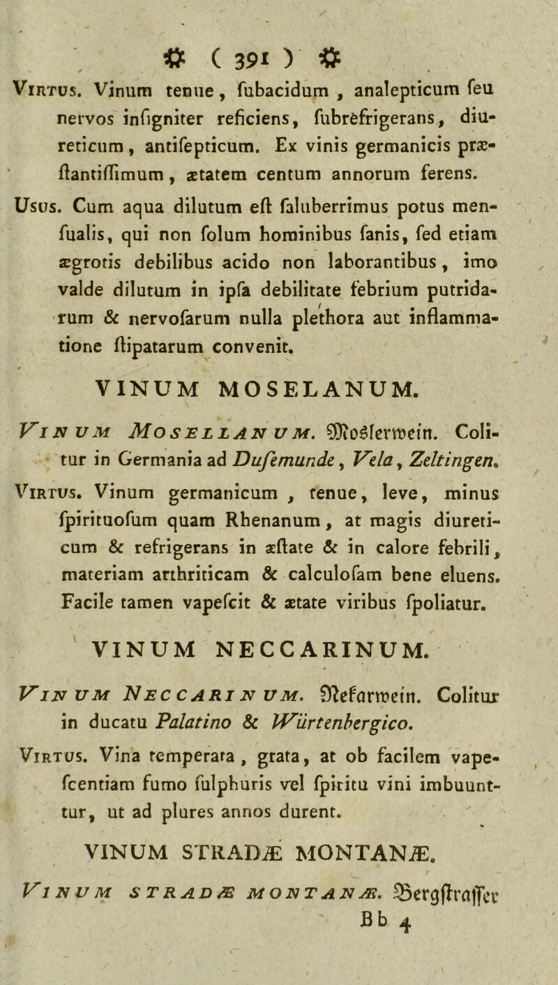 Virtus. Vinum tenue, fubacidum , analepticum feu nervos infigniter reficiens, fubrefrigeratis, diu- reticum , antifepticum. Ex vinis germanicis pras- fiantiffimum, aetatem centum annorum ferens. Usus. Cum aqua dilutum efl: faluberrimus potus men- fualis, qui non folum hominibus fanis, fed etiam JEgrotis debilibus acido non laborantibus, imo valde dilutum in ipfa debilitate febrium putrida- rum & nervofarum nulla plethora aut inflamma- tione flipatarum convenit, VINUM MOSELANUM. Vinum Mosellan vm. Coli- tur in Germania ad Dufemunde y Vela^ Zeltingen^ Virtus. Vinum germanicum , tenue, leve, minus fpirituofum quam Rhenanum, at magis diureti- cum & refrigerans in seftate in calore febrili, materiam arthriticam & calculofam bene eluens. Facile tamen vapefcit & aetate viribus fpoliatur. VINUM NECCARINUM. ViN UM NeccariN UM. f)?efom>ctn. Colitur in ducatu Palatino Sc IViirtenhergico. Virtus. Vina temperata, grata, at ob facilem vape- fcentiam fumo fulphuris vel fpititu vini imbuunt- tur, ut ad plures annos durent. VINUM STRAD^ MONTAN.flE. Vinum stradm montanm. ^crgjlra|]cv Bb 4