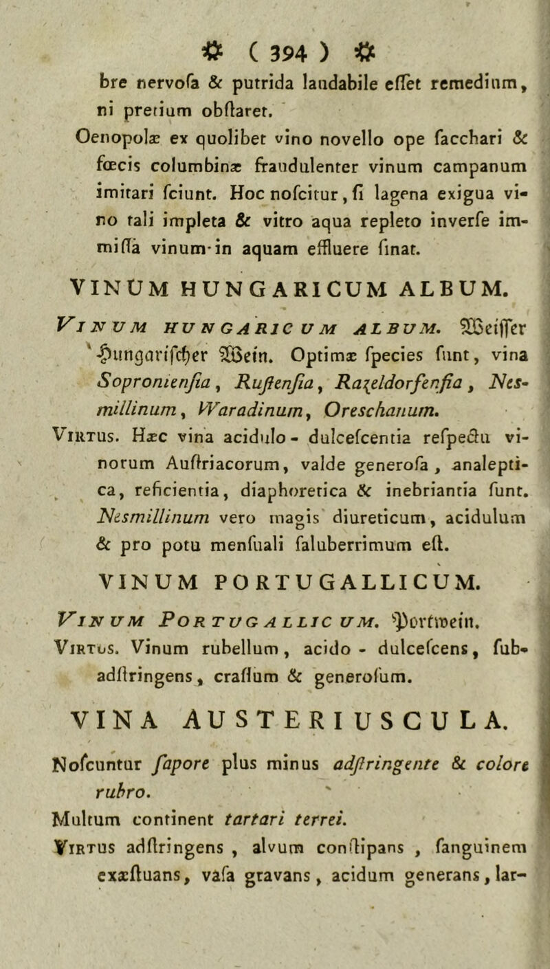 bre nervcfa & putrida laudabile elTet remedium, ni pretium obflarer. Oeiiopola: ex quolibet vino novello ope facchari & foEcis columbinsc fraudulenter vinum campanum imitari fciunt. Hoc nofcitur, fi lagena exigua vi- ro tali impleta & vitro aqua repleto inverfe im- mifia vinum-in aquam effluere finat. VINUM HUNGARICUM ALBUM. Vinum hungarjcum alsum, ^ciffer '-^ungurifc^cr 2Bein. Optimae fpecies funt, vina Sopronienjia ^ Rujienjia^ Ra^eldorfcrifia ^ Nes- millinumy kVaradinumy Orescharmm. Virtus. Hsc vina acidulo - dulcefcentia refpedu vi- norum Auftriacorum, valde generofa , analepti- ca, reficientia, diaphoretica & inebriantia funt. Nismillinum vero magis diureticum, acidulum & pro potu menfuali faluberrimum eft. VINUM PORTU GALLI CUM. Vinum Portug allic um. ViRTos. Vinum rubellum, acido - dulcefcens, fub- adffringens, crafium & generofum. VINA AUSTERIUSCULA. Nofeuntur fapore plus minus adjlringente & colore rubro. Multum continent tartari terrei. Virtus adfiringens , alvum conilipans , fanguinem exacftuans, vafa gravans, acidum generans, lar-