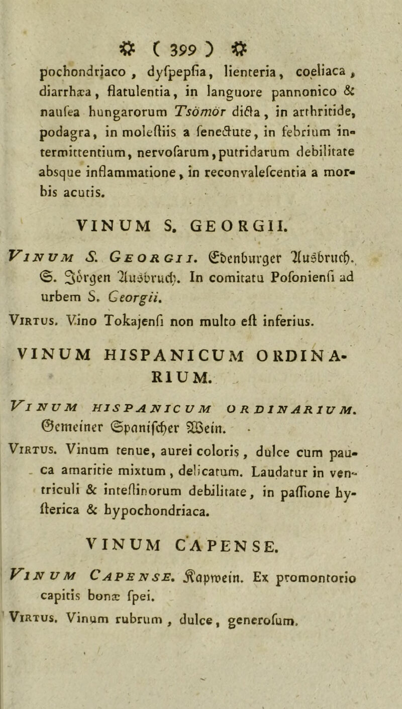 pochondrjaco , dyfpepfia, lienteria, coeliaca, diarrheca, flatulentia, in languore pannonico & naiifea hungarorum Tsomor di61a, in arthritide, podagra, in moleftiis a feneiH^ute, in febrium in- termittentium, nervofarum,putridarum debilitate absque inflammatione, in reconvalefcentia a mor- bis acutis. VINUM S. GEORGII. 4 Vinum S. G e o r gi i. Sbcnbuvgcr Tlusbruc^i., 36rgen 'iluabrud;. In comitatu Pofonienfi ad urbem S, Georgii. Virtus. Vino Tokajenfi non multo eft inferius. VINUM HISPANICUM ORDINA- RIUM. . Vinum hjspanicum ordinarium. ©cmeiner ©pnnifc^er SBetn. Virtus. Vinum tenue, aurei coloris, dulce cum pau- . ca amaritie mixtum , delicatum. Laudatur in ven- triculi & intertinorum debilitate, in paflione hy- flerica <Sc hypochondriaca. VINUM CA PENSE. Vinum Capense. ^aprocin. Ex promontorio capitis bontc fpei. Virtus, Vinum rubrum, dulce, generofum.