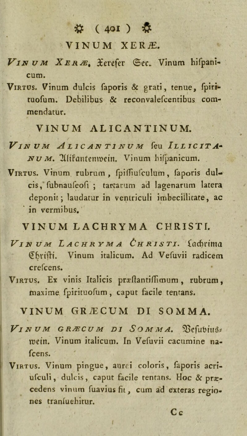 VINUM XER^. Vinum Xer/e^ 3£erefcr ©ec. Vinum hifpani- cum. Virtus. Vinum dulcis faporis & grati, tenue, fpiri- tuofum. Debilibus & reconvalefcentibus com- mendatur. VINUM ALICANTINUM. Vinum Alic an ti nu m feu Iilicita* Nu M. 'JUifantenmcin. Vinum hifpanicum. Virtus. Vinum rubrum , fpiiriufculum, faporis dul- cis,'rubnaufeofi ; tartarum ad lagenarum latera deponit; laudatur in ventriculi imbecillitate, ac in vermibus, VINUM LACHRYMA CHRISTI. Vinum Lachryma Christi, {ncbrtma (Jbvijli. Vinum italicum. Ad Vefuvii radicem crefcens. Virtus, Ex vinis Italicis praeflantinimura, rubrum, maxime fpirituofum, caput facile tentans. VINUM GR.TCUM DI S O M M A. Vinum graecum di Somma. SScfubtuiJj mctn. Vinum italicum. In Vefuvii cacumine na- fcens. \ Virtus. Vinum pingue, aurei coloris, faporis acri- ufculi, dulcis, caput facile tentans. Hoc & prae- cedens vinum fuaviusfii, cum a'd exteras regio- nes tranluehitur. t Cc