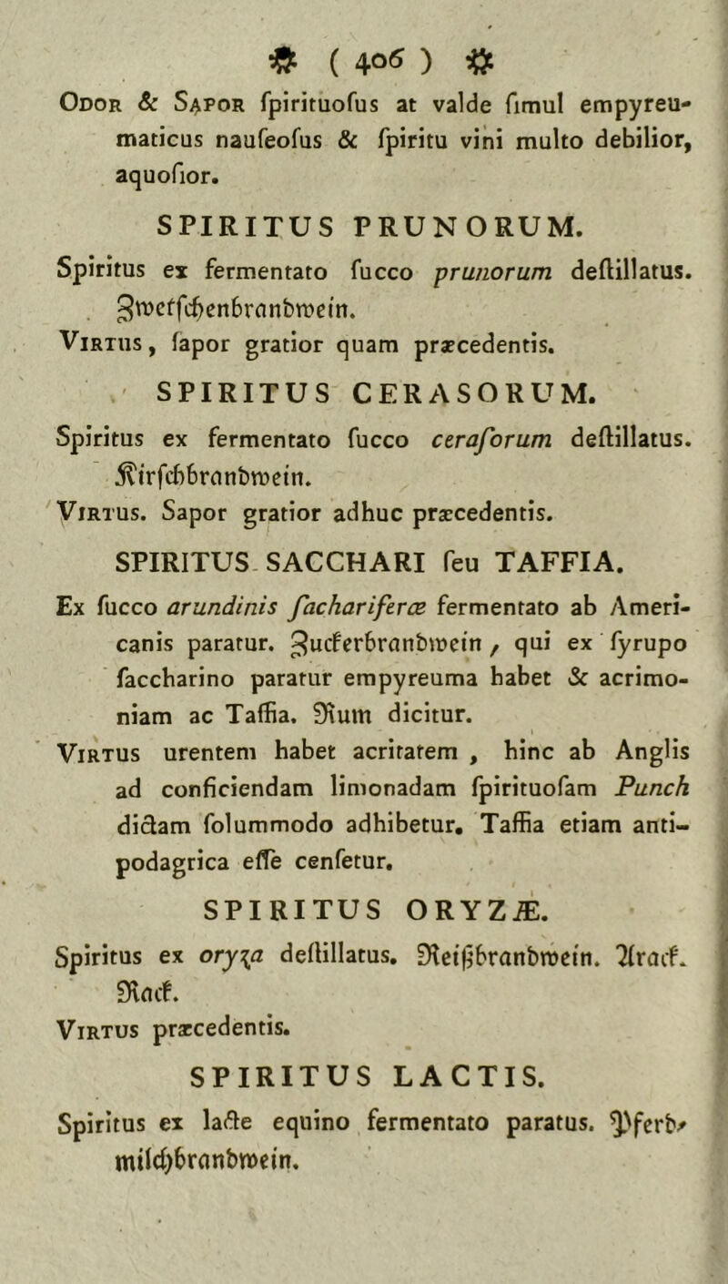 * ( 40« ) ^ Odor & Sapor fpirituofus at valde fimul empyreu- maticus naufeofus & fpiritu vini multo debilior, aquofior. SPIRITUS PRUNORUM. Spiritus ex fermentato fucco prunorum deftillatus. ^'^cffc^enbrnnbmcm. Virtus, fapor gratior quam procedentis. ' SPIRITUS CERASORUM. Spiritus ex fermentato fucco cerajorum deftillatus. j^trfcbbrnnbtuetn. Virtus. Sapor gratior adhuc procedentis. SPIRITUS. SACCHARI feu TAFFIA. Ex fucco arundinis facharifercB fermentato ab Ameri- canis paratur, ^ucferbranbmetn , qui ex fyrupo faccharino paratur empyreuma habet & acrimo- niam ac Taffia. 9tum dicitur. Virtus urentem habet acritatem , hinc ab Anglis ad conficiendam limonadam fpirituofam Punch didam folummodo adhibetur, Taffia etiam anti- podagrica efie cenfetur, SPIRITUS ORYZi:. Spiritus ex ory\a defHllatus. 91ct)ibranbn)ei'n. '2fruif. 9v(uf. Virtus procedentis. SPIRITUS LACTIS. Spiritus ex lade equino fermentato paratus, ^'fcrb^ mild^bronbwein.