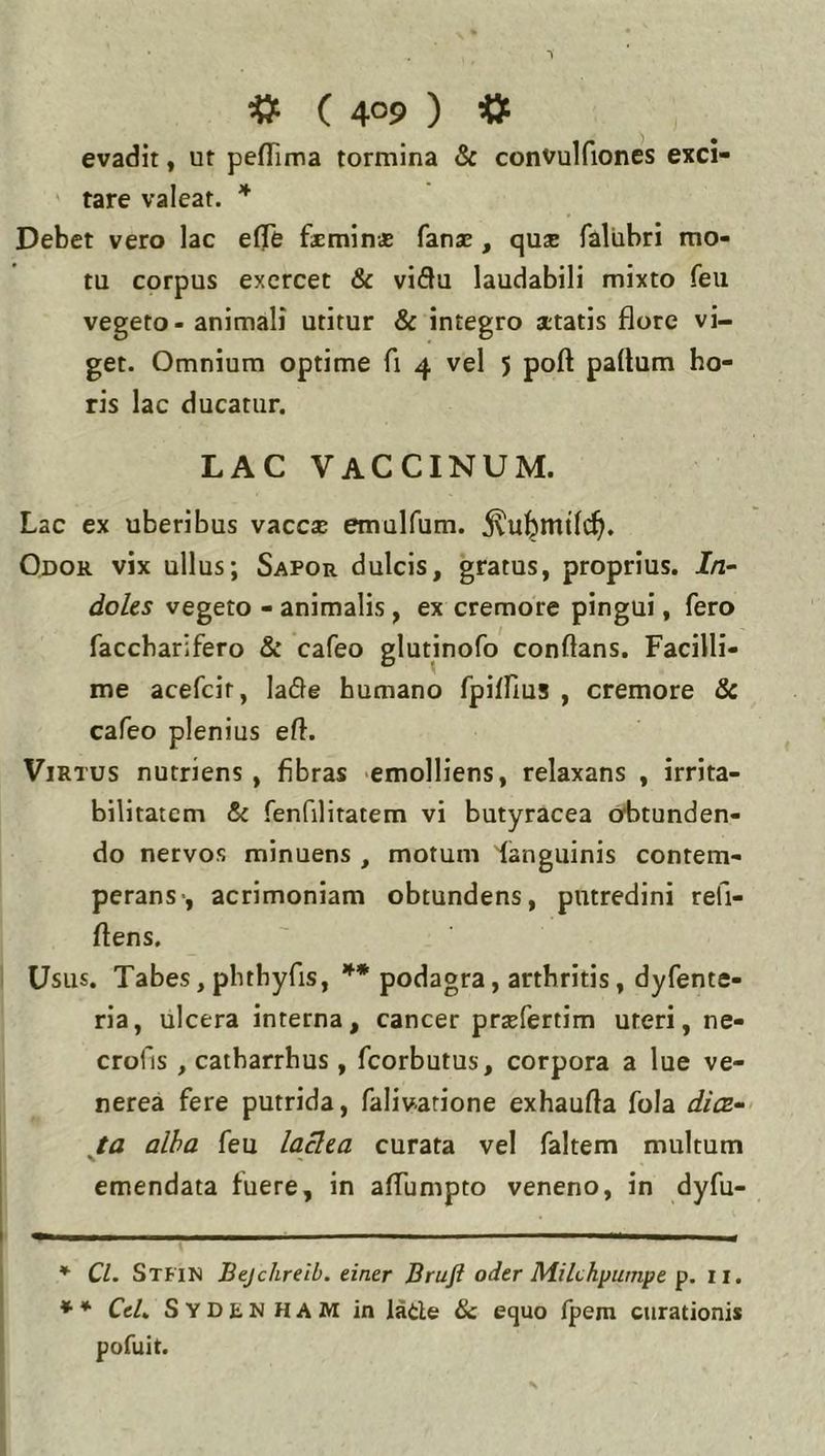 evadit, ut pefriiua tormina & convulfiones exci- tare valeat. * * Debet vero lac e0e faemin* fanse , quae faliibri mo- tu corpus exercet & viflu laudabili mixto feu vegeto - animali utitur & integro a;tatis flore vi- get. Omnium optime fi 4 vel 5 poft partum ho- ris lac ducatur. LAC VACCINUM. Lac ex uberibus vaccae emulfum. Odor vix ullus; Sapor dulcis, gratus, proprius. In- doles vegeto - animalis, ex cremore pingui, fero faccbarifero & cafeo glutinofo conflans. Facilli- me acefeit, ladle humano fpiirius , cremore & cafeo plenius ert. Virtus nutriens, fibras emolliens, relaxans , irrita- bilitatem & fenfilitatem vi butyracea obtunden- do nervos minuens , motum 'languinis contem- perans-, acrimoniam obtundens, putredini refi- ftens. Usus. Tabes, pbthyfis, podagra, arthritis, dyfente- ria, ulcera interna, cancer praefertim uteri, ne- crofis , catharrhus, fcorbutus, corpora a lue ve- nerea fere putrida, falivarione exhaurta fola dies-' ja alba feu laclea curata vel faltem multum emendata fuere, in aflumpto veneno, in dyfu- * Cl. Sthn Bejchreib. tintr Bruft oder M.ilchpumpe p. ii. * * CcL Sydenham in lade & equo fpem curationis pofuit.