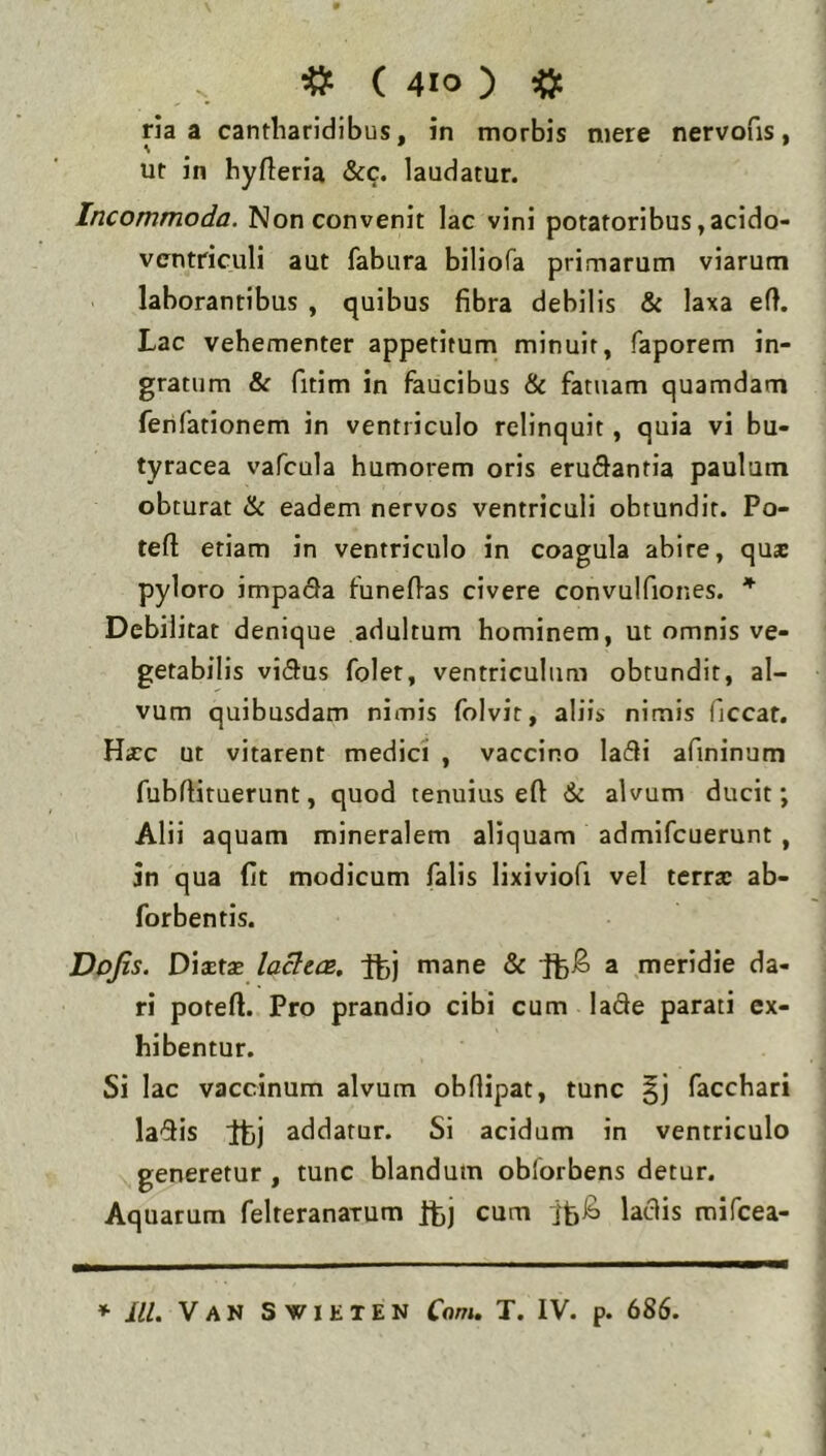 ria a cantharidibus, in morbis mere nervofis, ut in hyfleria &c. laudatur. Incommoda. Non convenit lac vini potatoribus,acido- vcntriculi aut fabura biliofa primarum viarum laborantibus , quibus fibra debilis & laxa eft. Lac vehementer appetitum minuit, faporem in- gratum & fitim in faucibus &c fatuam quamdam ferifationem in ventriculo relinquit, quia vi bu- tyracea vafcula humorem oris erugantia paulum obturat ik eadem nervos ventriculi obtundit. Po- tefl: etiam in ventriculo in coagula abire, qus pyloro impa(9a funeflas civere convulfiones. Debilitat denique adultum hominem, ut omnis ve- getabilis vi(5us folet, ventriculum obtundit, al- vum quibusdam nimis folvit, aliis nimis (iccar. Hxc ut vitarent medici , vaccino lafli afininum fubfiituerunt, quod tenuius eft 6i alvum ducit; Alii aquam mineralem aliquam admifcuerunt, in qua fit modicum falis lixiviofi vel terrx ab- forbentis. Dojis. Dixtx lacttcB, fbj mane & a meridie da- ri poteft. Pro prandio cibi cum lade parati ex- hibentur. Si lac vaccinum alvum obfiipat, tunc facchari la'5is Itij addatur. Si acidum in ventriculo generetur, tunc blandum oblorbens detur. Aquarum felteranatum itj cum ifeib laciis mifcea- * lll. Van Svieten Conu T. IV. p. 686.