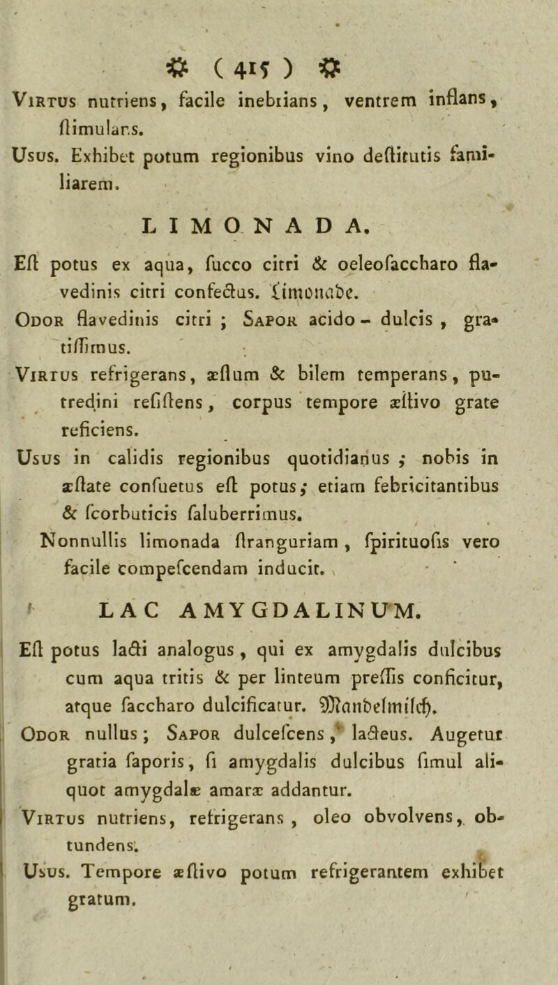 Virtus nutriens, facile inebrians, ventrem inflans, flimular.s. Usus. Exhibet potum regionibus vino deftitutis fami- liarem. L I M O N A D A. Eft potus ex aqua, fucco citri & oeleofaccharo fla- vedinis citri confedus. Ximoiuibc. Odor flavedinis citri ; Sapor acido - dulcis , gra- ti flirnus. Virtus refrigerans, acflum & bilem temperans, pu- tredini refiflens, corpus tempore asflivo grate reficiens. Usus in calidis regionibus quotidianus ; nobis in xflate confuetus efl: potus,' etiam febricitantibus & fcorhuticis faluberrimus. Nonnullis limonada flranguriam , fpirituofis vero facile compefcendam inducit, x LAC AMYGDALINUM. Efl potus ladi analogus , qui ex amygdalis dulcibus cum aqua tritis & per linteum preflis conficitur, atque faccharo dulcificatur. 9}?anbclmi'kf). Odor nullus; Sapor dulcefcens ,*■ lafleus. Augetur gratia faporis, fi amygdalis dulcibus fimul ali- quot amygdale amarsc addantur. Virtus nutriens, refrigerans , oleo obvolvens, ob- tundens: I Usus. Tempore *flivo potum refrigerantem exhibet gratum.