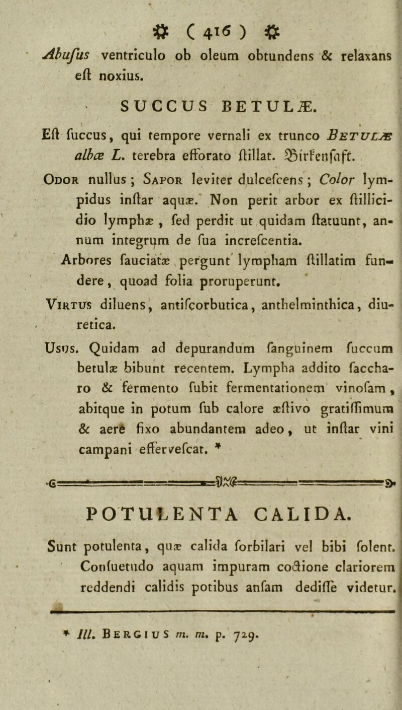 # C 4>fi ) =» Ahufus ventriculo ob oleum obtundens & relaxans efl noxius. SUCCUS BETULA. Eft fuccus, qui tempore vernali ex trunco Betulje athcB L. terebra efforato ffillat. ^irFenfaft. Odor nullus ; Sapor leviter dulcefcens; Color lym- pidus inffar aqu^E.' Non perit arbor ex ffillici- dio lymphsB , fed perdit ut quidam ftatuunt, an- num integrum de fua increfcentia. Arbores fauciatse pergunt lympham ffillatim fun- dere , quoad folia proruperunt. Virtus diluens, antifcorbutica, anthelminthica, diu- retica. Usus, Quidam ad depurandum fanguinem fuccum betulae bibunt recentem. Lympha addito faccha- ro & fermento fubit fermentationem vinofam, abitque in potum fub calore acffivo gratiffimum & aerS fixo abundantem adeo, ut inffar vini campani effervefcat, * •G POTULENTA CALIDA. Sunt potulenta, qiix calida forbilari vel bibi folent. Conluetudo aquam impuram coffione clariorem reddendi calidis potibus anfam dediffe videtur.