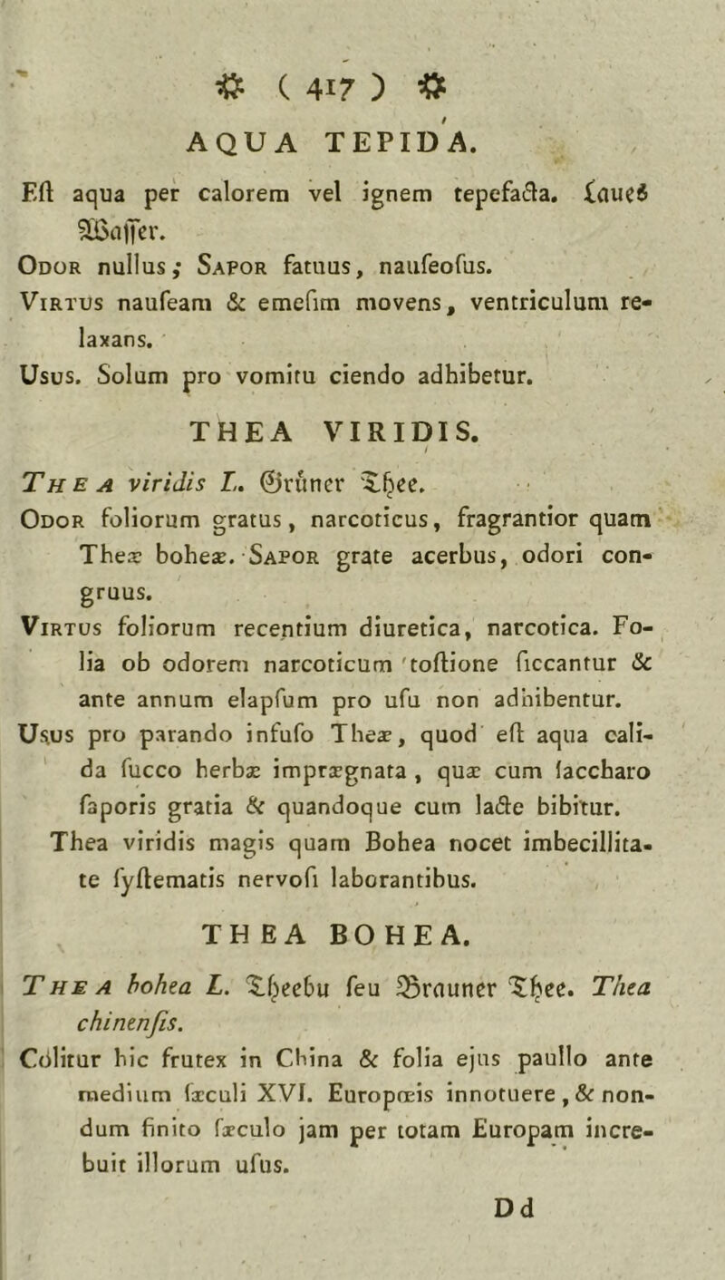 AQUA TEPIDA. Eft aqua per calorem vel ignem tepefada. Xauci Odor nullus,* Sapor fatuus, naufeofus. Virtus naufeam & emefim movens, ventriculum re- laxans. Usus. Solum pro vomitu ciendo adhibetur. THEA VIRIDIS. / The A viridis L. ©runcr 'X^ee. Odor foliorum gratus, narcoticus, fragrantior quam Thea: bohese. Sapor grate acerbus, odori con- gruus. Virtus foliorum recentium diuretica, narcotica, Fo- lia ob odorem narcoticum 'tortione ficcantur Sc ante annum elapfum pro ufu non adhibentur. Usus pro parando infufo Theje, quod ert aqua cali- da fucco herbas imprasgnata , quse cum iaccharo faporis gratia (k quandoque cum hGte bibitur. Tbea viridis magis quam Bohea nocet imbecillita- te fyftematis nervofi laborantibus. THEA BOHEA. The A hohta L. ^f;>ee6u feu ^rnuncrTliea chintnfis. Cdlitur bic frutex in Cbina & folia ejus paullo ante medium Ixculi XVI. Europneis innotuere ,& non- dum finito fxculo jam per totam Europam incre- buit illorum ufus. Dd