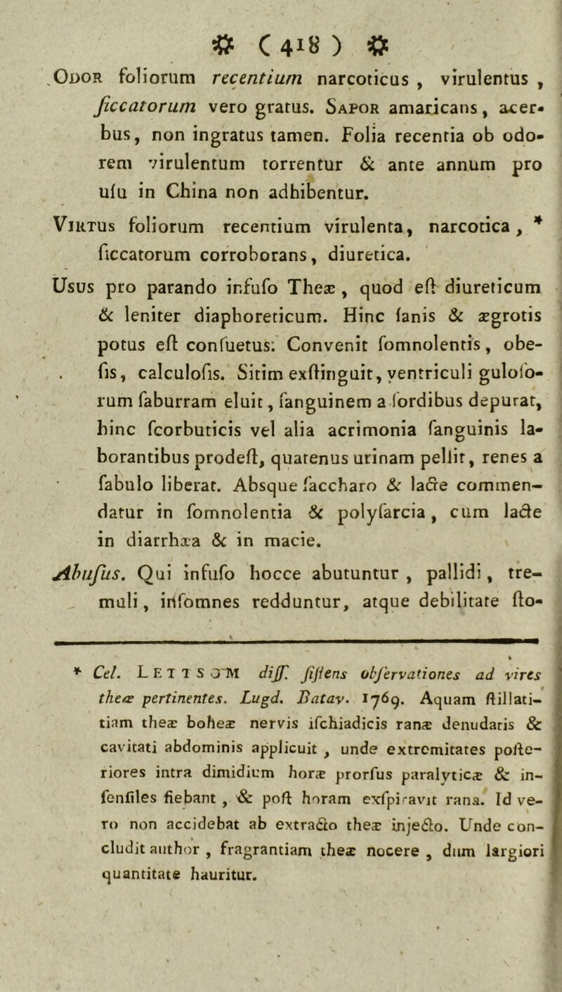 «f C4I8) «t Oi>OR foliorum recentium narcoticus , virulentus , Jiccatorum vero gratus. Sapor amaricans, acer- bus, non ingratus tamen. Folia recentia ob odo- rem virulentum torrentur ik ante annum pro ulu in China non adhibentur. Virtus foliorum recentium virulenta, narcotica, * ficcatorum corroborans, diuretica. Usus pro parando infufo Theas, quod eft diureticum & leniter diaphoreticum. Hinc fanis & xgrotis potus efl: confuetus; Convenit fomnolentis, obe- . fis, calculofis. Sitim exftinguit, ventriculi gulolb- rum faburram eluit, fanguinem a (ordibus depurat, hinc fcorbuticis vel alia acrimonia fanguinis la- borantibus prodefl, quatenus urinam pellit, renes a fabulo liberat. Absque faccharo Ik lafte commen- datur in fomnolentia & polyfarcia, cum lacie in diarrhxa 8c in macie. yihufus. Qui Infufo hocce abutuntur , pallidi, tre- muli , irtfomnes redduntur, atque debilitate flo- Cei. Letis O M dijf. Jijiens objervationes ad vires thoE pertinentes. Lugd. Batav- Aquam ftillati- tiam tliex boheae nervis ifchiadicis rans denudaris & cavitati abdominis applicuit , unde extremitates polle- riores intra dimidiem bone prorfus paralyticx & in- fonfiles fiebant , '& poft horam exrpicavjt rana. Id ve- ro non accidebat ab extradlo thex injefto. Unde con- cludit aiithor , fragrantiam thex nocere , dum largiori quantitate hauritur.