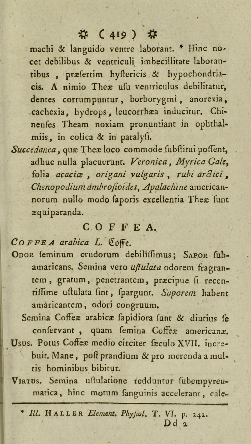 machi & languido ventre laborant. * Hinc no- cet debilibus & ventriculi imbecillitate laboran- tibus , praefertim hyflericis 6c hypochondria- cis. A nimio These ufu ventriculus debilitatur, dentes corrumpuntur, borborygini, anorexia, cachexia, hydrops, leucorrhsa inducitur. Chi- nenfes Theam noxiam pronuntiant in ophthal- miis, in colica & in paralyfi. Succedanea, quae Theas loco commode fubftitui polTent, adhuc nulla placuerunt. Veronica, Myrica GaLe^ folia acaciae , origani vulgaris , rubi arelici , Chenopodium ambrojioides^ Apalachine american- norura nullo modo faporis excellentia Theae funt aequiparanda. C O F F E A. CoFFEA arahica L. Soffe. Odor feminum crudorum debililTimus; Sapor fub- amaricans. Semina vero uftulata odorem fragran- tem , gratum, penetrantem, praecipue fi recen- tilfime uftulata fint, fpargunt. Saporem habent amaricantem, odori congruum. Semina Coffeae arabicae fapidiora funt & diutius fe confervant , quam femina Cofteae americanae. Usus. Potus Coffeae medio circiter faeculo XVII. incre- buit. Mane, poft prandium &pro merenda a mul- tis hominibus bibitur. Virtus. Semina uftulatione redduntur fubempyreu- matica, hinc motum fanguinis accelerant, cale- * JIL Haller Element, PhyJioL T. VI. p. 2.42,. Dd a